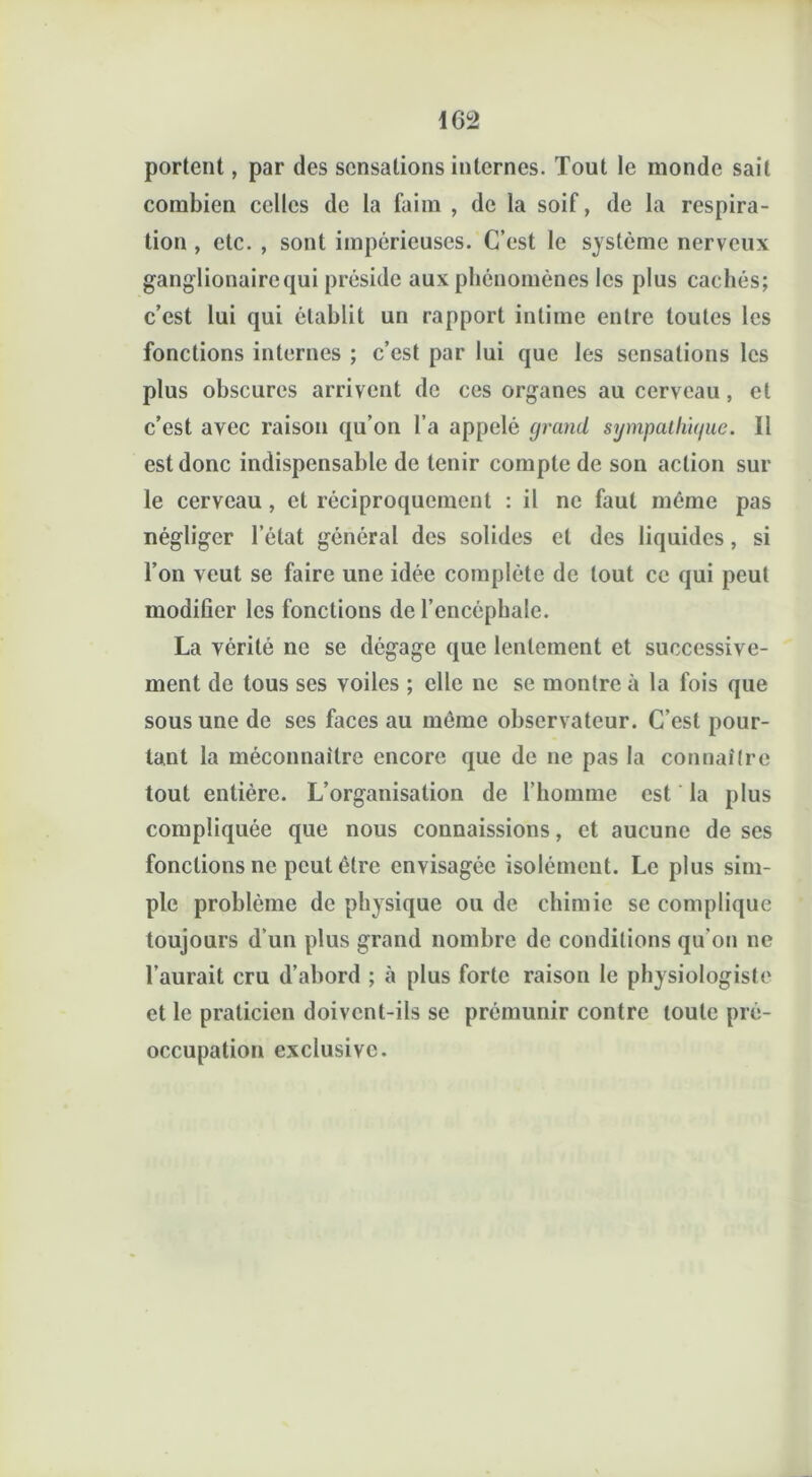 portent, par des sensations internes. Tout le inonde sait combien celles de la faim , de la soif, de la respira- tion , etc. , sont impérieuses. C’est le système nerveux ganglionairequi préside aux phénomènes les plus cachés; c’est lui qui établit un rapport intime entre toutes les fonctions internes ; c’est par lui que les sensations les plus obscures arrivent de ces organes au cerveau, et c’est avec raison qu’on l’a appelé grand sijmpathique. Il est donc indispensable de tenir compte de son action sur le cerveau , et réciproquement : il ne faut même pas négliger l’état général des solides et des liquides, si l’on veut se faire une idée complète de tout ce qui peut modifier les fonctions de l’encéphale. La yérité ne se dégage que lentement et successive- ment de tous ses voiles ; elle ne se montre à la fois que sous une de ses faces au même observateur. C’est pour- tant la méconnaître encore que de ne pas la connaître tout entière. L’organisation de l’homme est la plus compliquée que nous connaissions, et aucune de ses fonctions ne peut être envisagée isolément. Le plus sim- ple problème de physique ou de chimie se complique toujours d’un plus grand nombre de conditions qu’on ne l’aurait cru d’abord ; à plus forte raison le physiologiste et le praticien doivent-ils se prémunir contre toute pré- occupation exclusive.