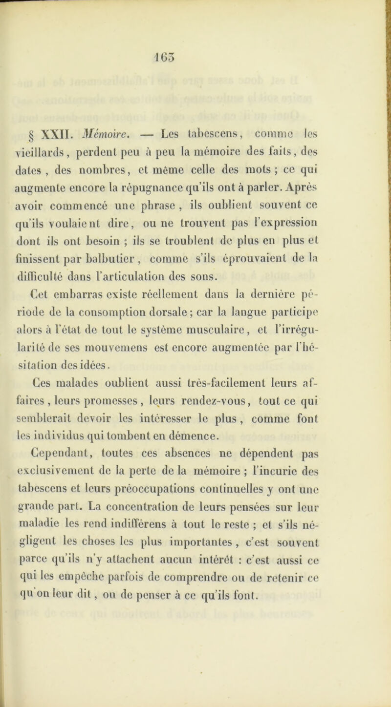 § XXII. Mémoire. — Les tabescens, comme les vieillards, perdent peu à peu la mémoire des faits, des dates , des nombres, et même celle des mots; ce qui augmente encore la répugnance qu’ils ont à parler. Après avoir commencé une phrase , ils oublient souvent ce qu'ils voulaient dire, ou ne trouvent pas l'expression dont ils ont besoin ; ils se troublent de plus en plus et finissent par balbutier , comme s’ils éprouvaient de la difficulté dans l’articulation des sons. Cet embarras existe réellement dans la dernière pé- riode de la consomption dorsale; car la langue participe alors à l’état de tout le système musculaire, et l’irrégu- larité de ses mouvemens est encore augmentée par l’hé- sitation des idées. Ces malades oublient aussi très-facilement leurs af- faires , leurs promesses , leurs rendez-vous, tout ce qui semblerait devoir les intéresser le plus, comme fonl les individus qui tombent en démence. Cependant, toutes ces absences ne dépendent pas exclusivement de la perle de la mémoire ; l’incurie des tabescens et leurs préoccupations continuelles y ont une grande part. La concentration de leurs pensées sur leur maladie les rend indifierens à tout le reste ; et s’ils né- gligent les choses les plus importantes , c’est souvent parce qu’ils n’y attachent aucun intérêt : c’est aussi ce qui les empêche parfois de comprendre ou de retenir ce qu on leur dit , ou de penser à ce qu'ils font.