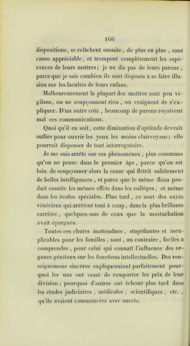 406 dispositions, se relâchent ensuite, de plus en plus , sans cause appréciable, et trompent complètement les espé- rances de leurs maîtres; je ne dis pas de leurs parens , parce que je sais combien ils sont disposés à se faire illu- sion sur les facultés de leurs enfans. Malheureusement la plupart des maîtres sont peu vi- gilans, ou ne soupçonnent rien , ou craignent de s’ex- pliquer. D’un autre côté , beaucoup de parens reçoivent mal ces communications. Quoi qu’il en soit, cette diminution d’aptitude devrait suffire pour ouvrir les yeux les moins clairvoyans ; elle pourrait dispenser de tout interrogatoire. Je me suis arrêté sur ces phénomènes , plus communs qu’on ne pense dans le premier âge , parce qu’on est loin de soupçonner alors la cause qui flétrit subitement de belles intelligences , et parce que le même fléau pro- duit ensuite les mêmes effets dans les collèges, et même dans les écoles spéciales. Plus tard , ce sont des excès Yénériens qui arrêtent tout à coup, dans la plus brillante carrière, quelques-uns de ceux que la masturbation avait épargnés. Toutes ces chutes inattendues , stupéfiantes et inex- plicables pour les familles , sont, au contraire , faciles à comprendre , pour celui qui connaît l’influence des or- ganes génitaux sur les fonctions intellectuelles. Des ren- seignemens sincères expliqueraient parfaitement pour- quoi les uns ont cessé de remporter les prix de leur division ; pourquoi d’autres ont échoué plus tard dans les éludes judiciaires , médicales , scientifiques , etc. , qu’ils avaient commencées avec succès.