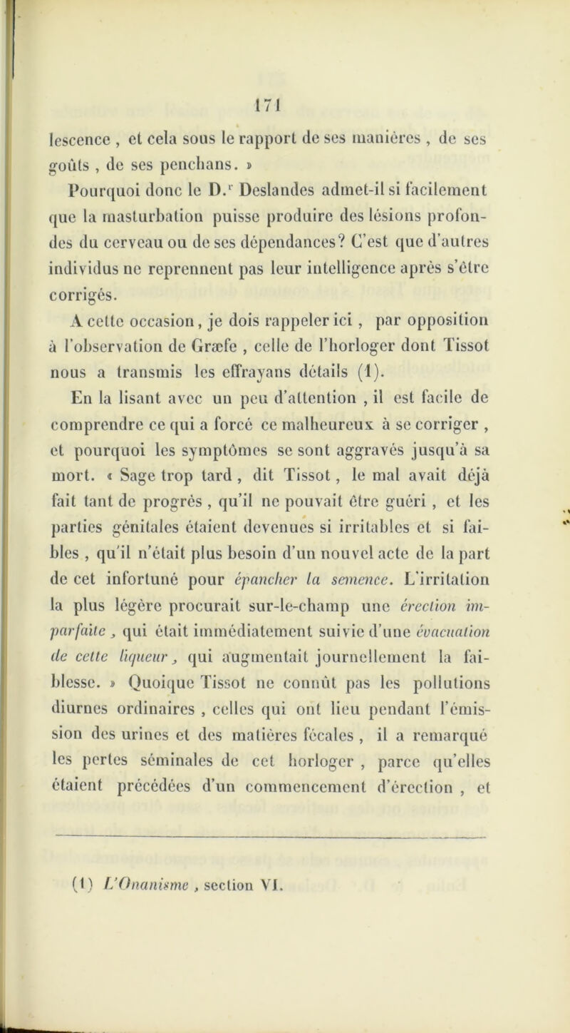 lescence , et cela sous le rapport de ses manières , de ses goûts , de ses penchans. » Pourquoi donc le D.‘ Deslandes admet-il si facilement que la masturbation puisse produire des lésions profon- des du cerveau ou de scs dépendances? C’est que d’autres individus ne reprennent pas leur intelligence après s’èlre corrigés. A celte occasion, je dois rappeler ici, par opposition à l’observation de Græfe , celle de l’horloger dont Tissot nous a transmis les eflrayans détails (1). En la lisant avec un peu d’attention , il est facile de comprendre ce qui a forcé ce malheureux à se corriger , et pourquoi les symptômes se sont aggravés jusqu’à sa mort. « Sage trop tard , dit Tissot, le mal avait déjà fait tant de progrès , qu’il ne pouvait être guéri , et les parties génitales étaient devenues si irritables et si Tai- bles , qu'il n’était plus besoin d’un nouvel acte de la part de cet infortuné pour épancher la semence. L’irritation la plus légère procurait sur-le-champ une érection im- parfaite j qui était immédiatement suivie d’une évacuation île celte liqueur, qui augmentait journellement la fai- blesse. » Quoique Tissot ne connût pas les pollutions diurnes ordinaires , celles qui ont lieu pendant l’émis- sion des urines et des matières fécales , il a remarqué les pertes séminales de cet horloger , parce qu’elles étaient précédées d’un commencement d’érection , et (t) L’Onanisme , section VI.