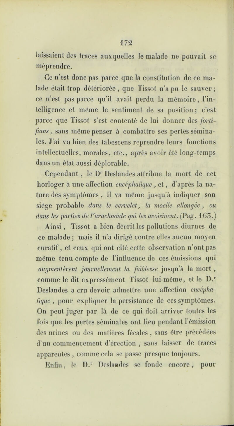 laissaient des traces auxquelles le malade ne pouvait se méprendre. Ce n’est donc pas parce que la constitution de ce ma- lade était trop détériorée, que Tissot n’a pu le sauver; ce n’est pas parce qu’il avait perdu la mémoire, l’in- telligence et même le sentiment de sa position ; c’est parce que Tissot s’est contenté de lui donner des forti- fuins, sans même penser à combattre ses pertes sémina- les. J’ai vu bien des tabcsccns reprendre leurs fonctions intellectuelles, morales, etc., après avoir été long-temps dans un état aussi déplorable. Cependant , le D1 Deslandes attribue la mort de cet horloger à une affection encéphalique „ et, d’après la na- ture des symptômes , il va même jusqu’à indiquer son siège probable dans le cervelet„ la moelle allongée, ou dans les parties de l’arachnoïde qui les avoisinent. (Pag. 1G3.) Ainsi, Tissot a bien décrit les pollutions diurnes de ce malade ; mais il n’a dirigé contre elles aucun moyen curatif, et ceux qui ont cité cette observation n’ont pas même tenu compte de l’influence de ces émissions qui augmentèrent journellement la faiblesse jusqu’à la mort , comme le dit expressément Tissot lui-même, et le D.' Deslandes a cru devoir admettre une affection encépha- lique, pour expliquer la persistance de ces symptômes. On peut juger par là de ce qui doit arriver toutes les fois que les pertes séminales ont lieu pendant l’émission des urines ou des matières fécales , sans être précédées d’un commencement d’érection , sans laisser de traces apparentes , comme cela se passe presque toujours. Enfin, le D.r Deslandcs se fonde encore, pour