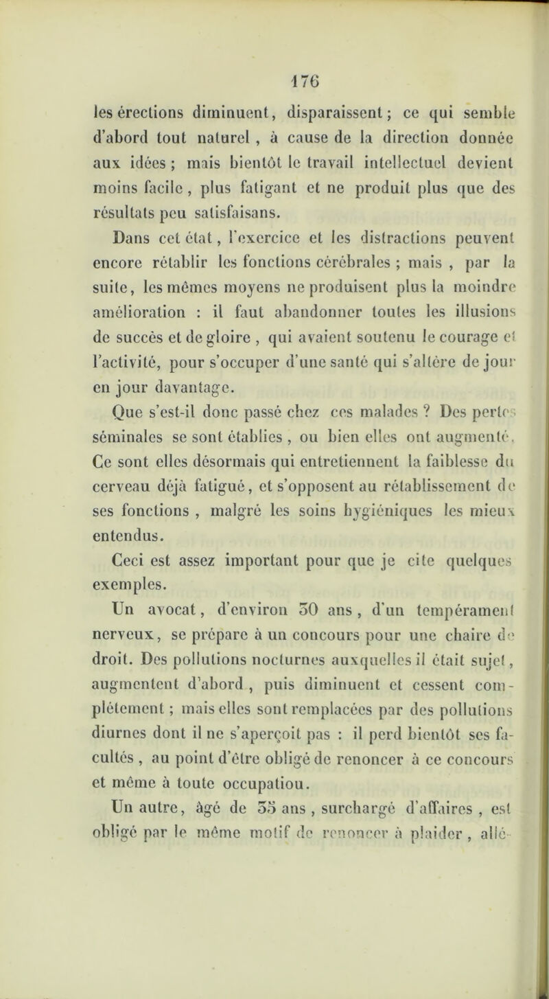 les érections diminuent, disparaissent; ce qui semble d’abord tout naturel , à cause de la direction donnée aux idées ; mais bientôt le travail intellectuel devient moins facile, plus fatigant et ne produit plus que des résultats peu salisfaisans. Dans cet état, l'exercice et les distractions peuvent encore rétablir les fonctions cérébrales ; mais , par la suite, les mêmes moyens 11e produisent plus la moindre amélioration : il faut abandonner toutes les illusions de succès et de gloire , qui avaient soutenu le courage et l’activité, pour s’occuper d’une santé qui s’altère de joui' en jour davantage. Que s’est-il donc passé chez ces malades ? Des perle séminales se sont établies , ou bien elles ont augmenté. Ce sont elles désormais qui entretiennent la faiblesse du cerveau déjà fatigué, et s’opposent au rétablissement de ses fonctions , malgré les soins hygiéniques les mieux entendus. Ceci est assez important pour que je cite quelques exemples. Un avocat, d’environ 50 ans, d’un tempérament nerveux, se prépare à un concours pour une chaire de droit. Des pollutions nocturnes auxquelles il était sujet, augmentent d’abord, puis diminuent et cessent com- plètement ; mais elles sont remplacées par des pollutions diurnes dont il ne s’aperçoit pas : il perd bientôt scs fa- cultés , au point d’être obligé de renoncer à ce concours et même à toute occupatiou. Un autre, âgé de 55 ans , surchargé d’affaires, est obligé par le même motif de renoncer à plaider , allé