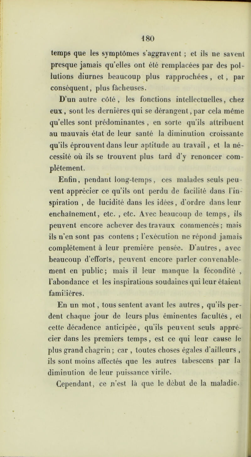 temps que les symptômes s’aggravent ; et ils ne savent presque jamais qu’elles ont été remplacées par des pol- lutions diurnes beaucoup plus rapprochées, et, par conséquent, plus fâcheuses. D’un autre côté, les fonctions intellectuelles, chez eux, sont les dernières qui se dérangent,par cela même quelles sont prédominantes , en sorte qu’ils attribuent au mauvais état de leur santé la diminution croissante qu’ils éprouvent dans leur aptitude au travail, et la né- cessité où ils se trouvent plus tard d’y renoncer com- plètement. Enfin, pendant long-temps, ces malades seuls peu- vent apprécier ce qu’ils ont perdu de facilité dans l’in- spiration , de lucidité dans les idées, d’ordre dans leur enchaînement, etc. , etc. Avec beaucoup de temps, ils peuvent encore achever des travaux commencés; mais ils n’en sont pas contens ; l'exécution ne répond jamais complètement à leur première pensée. D’autres, avec beaucoup d’efforts, peuvent encore parler convenable- ment en public; mais il leur manque la fécondité , l’abondance et les inspirations soudaines qui leur étaient familières. En un mot, tous sentent avant les autres, qu’ils per- dent chaque jour de leurs plus éminentes facultés , et cette décadence anticipée, qu’ils peuvent seuls appré- cier dans les premiers temps, est ce qui leur cause le plus grand chagrin ; car , toutes choses égales d’ailleurs , ils sont moins affectés que les autres tabesccns par la diminution de leur puissance virile. Cependant, ce n’est là que le début de la maladie.