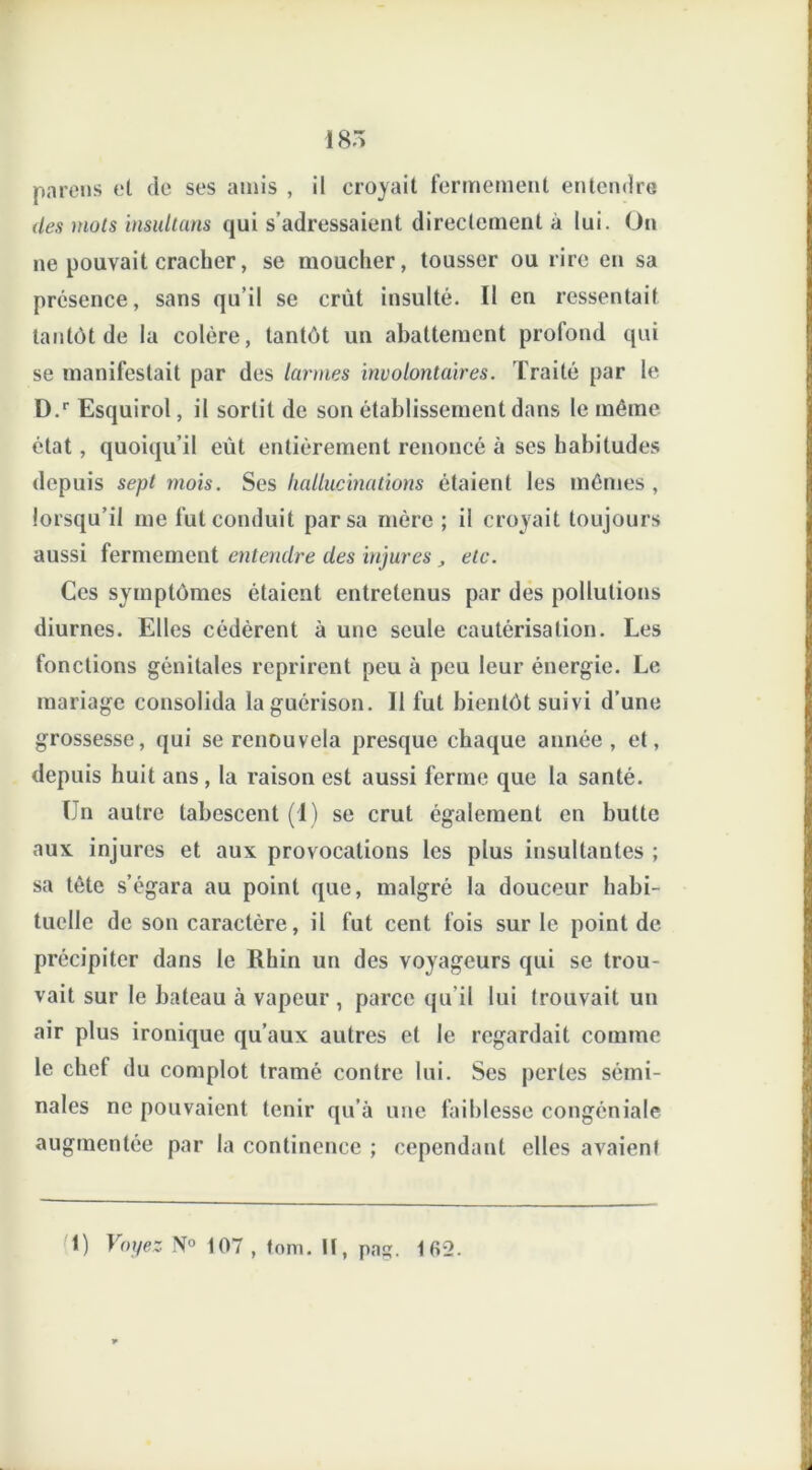 I8Ô parens et de ses amis , il croyait fermement entendre des mots insultans qui s’adressaient directement à lui. On ne pouvait cracher, se moucher, tousser ou rire eu sa présence, sans qu’il se crût insulté. Il en ressentait tantôt de la colère, tantôt un abattement profond qui se manifestait par des larmes involontaires. Traité par le D.r Esquirol, il sortit de son établissement dans le même état, quoiqu’il eût entièrement renoncé à ses habitudes depuis sept mois. Ses hallucinations étaient les mêmes , lorsqu’il me fut conduit par sa mère ; il croyait toujours aussi fermement entendre des injures , etc. Ces symptômes étaient entretenus par des pollutions diurnes. Elles cédèrent à une seule cautérisation. Les fonctions génitales reprirent peu à peu leur énergie. Le mariage consolida la guérison. Il fut bientôt suivi d’une grossesse, qui se renouvela presque chaque année, et, depuis huit ans, la raison est aussi ferme que la santé. Un autre tabescent (I) se crut également en butte aux injures et aux provocations les plus insultantes ; sa tête s’égara au point que, malgré la douceur habi- tuelle de son caractère, il fut cent fois sur le point de précipiter dans le Rhin un des voyageurs qui se trou- vait sur le bateau à vapeur , parce qu’il lui trouvait un air plus ironique qu’aux autres et le regardait comme le chef du complot tramé contre lui. Ses perles sémi- nales ne pouvaient tenir qu’à une faiblesse congéniale augmentée par la continence ; cependant elles avaient