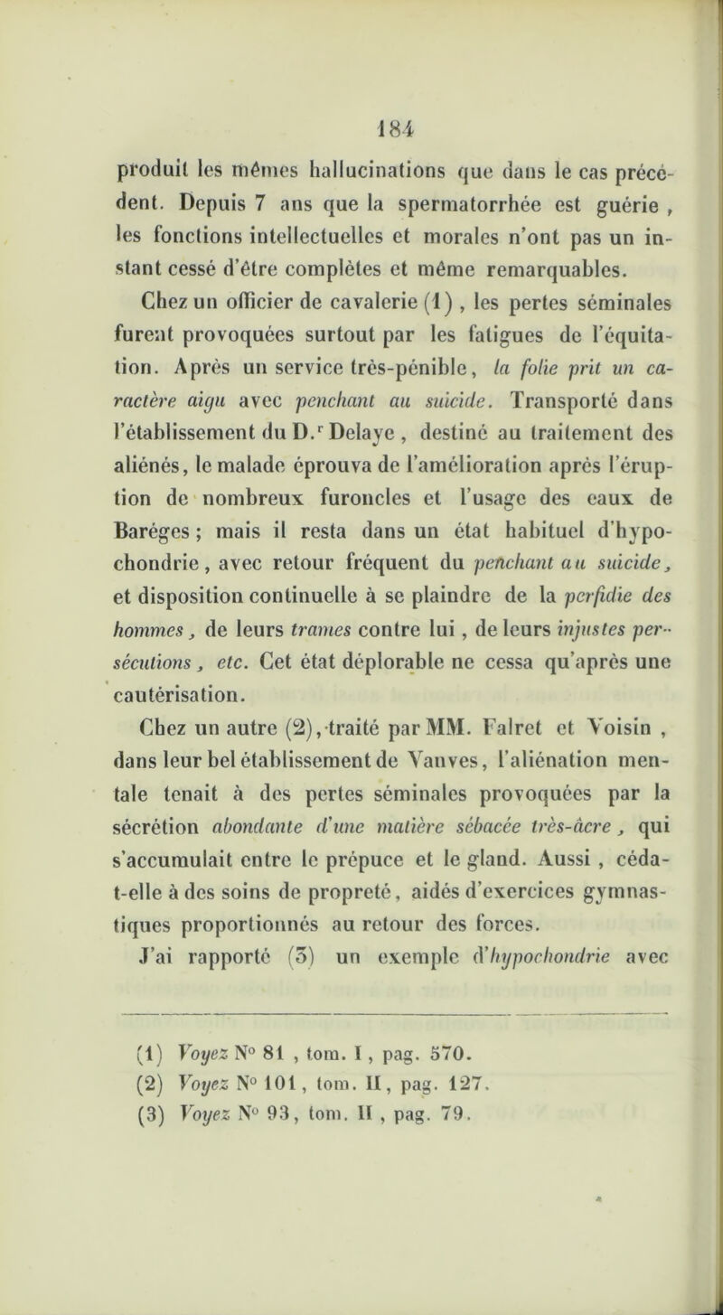 produit les mêmes hallucinations que dans le cas précé- dent. Depuis 7 ans que la spermatorrhée est guérie , les fonctions intellectuelles et morales n’ont pas un in- stant cessé d’être complètes et même remarquables. Chez un officier de cavalerie (1) , les pertes séminales furent provoquées surtout par les fatigues de l’équita- tion. Après un service très-pénible, la folie prit un ca- ractère aigu avec penchant au suicide. Transporté dans l’établissement du D.r Délayé , destiné au traitement des aliénés, le malade éprouva de l’amélioration après l’érup- tion de nombreux furoncles et l’usage des eaux de Baréges ; mais il resta dans un état habituel d’hypo- chondrie, avec retour fréquent du penchant au suicide, et disposition continuelle à se plaindre de la perfidie des hommes, de leurs trames contre lui , de leurs injustes per- sécutions , etc. Cet état déplorable ne cessa qu’après une cautérisation. Chez un autre (2), traité par MM. Falret et Voisin , dans leur bel établissement de Vanves, l’aliénation men- tale tenait h des pertes séminales provoquées par la sécrétion abondante d'une matière sébacée très-acre, qui s’accumulait entre le prépuce et le gland. Aussi , céda- t-elle à des soins de propreté, aidés d’exercices gymnas- tiques proportionnés au retour des forces. J’ai rapporté (3) un exemple d’hypochondrie avec (1) Voyez N° 81 , tom. I , pag. 570. (2) Voyez N° 101, tom. II, pag. 127. (3) Voyez N° 93, tom. II , pag. 79. «