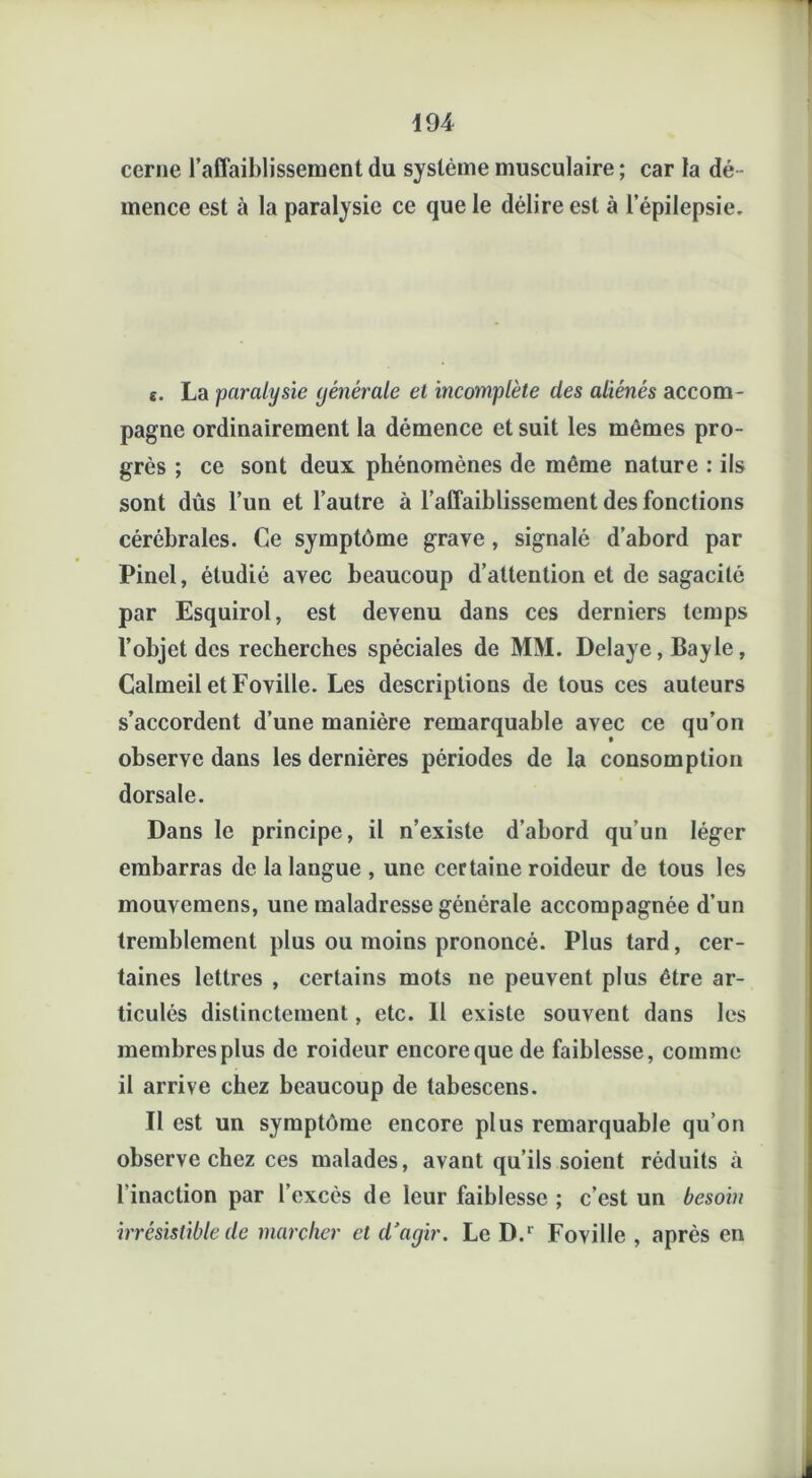 cerne l’affaiblissement du système musculaire ; car la dé - mence est à la paralysie ce que le délire est à l’épilepsie. e. La paralysie générale et incomplète des aliénés accom- pagne ordinairement la démence et suit les mêmes pro- grès ; ce sont deux phénomènes de même nature : ils sont dûs l’un et l’autre à l’affaiblissement des fonctions cérébrales. Ce symptôme grave , signalé d’abord par Pinel, étudié avec beaucoup d’attention et de sagacité par Esquirol, est devenu dans ces derniers temps l’objet des recherches spéciales de MM. Délayé, Bayle, Calmeil etFoville. Les descriptions de tous ces auteurs s’accordent d’une manière remarquable avec ce qu’on observe dans les dernières périodes de la consomption dorsale. Dans le principe, il n’existe d’abord qu’un léger embarras de la langue , une certaine roideur de tous les mouvemens, une maladresse générale accompagnée d’un tremblement plus ou moins prononcé. Plus tard, cer- taines lettres , certains mots ne peuvent plus être ar- ticulés distinctement, etc. Il existe souvent dans les membres plus de roideur encore que de faiblesse, comme il arrive chez beaucoup de tabescens. Il est un symptôme encore plus remarquable qu’on observe chez ces malades, avant qu’ils soient réduits .à l inaction par l’excès de leur faiblesse ; c’est un besobi irrésistible de marcher et d'agir. Le D.r Foville , après en