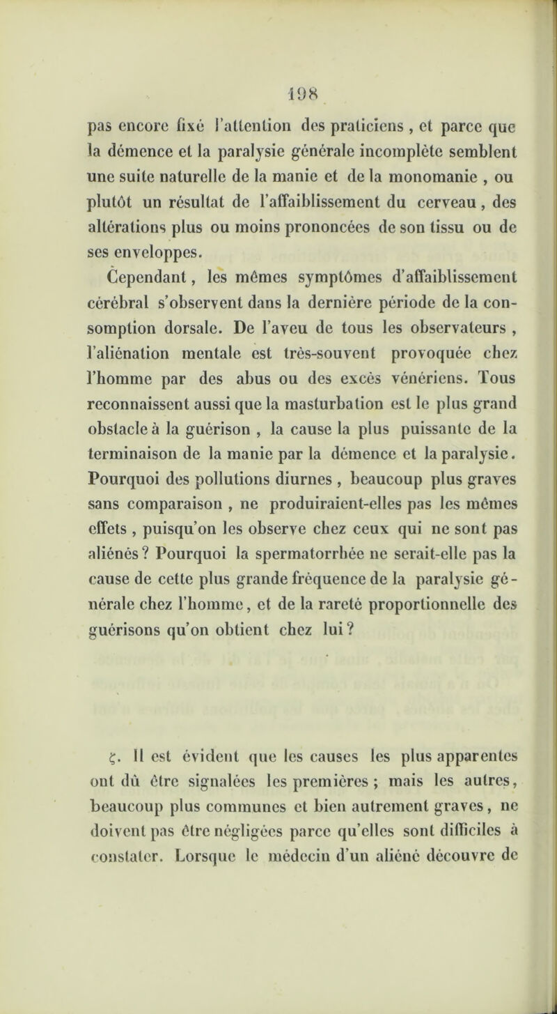 pas encore fixé l’attention des praticiens , et parce que la démence et la paralysie générale incomplète semblent une suite naturelle de la manie et de la monomanie , ou plutôt un résultat de l’affaiblissement du cerveau, des altérations plus ou moins prononcées de son tissu ou de ses enveloppes. Cependant, les mômes symptômes d’affaiblissement cérébral s’observent dans la dernière période de la con- somption dorsale. De l’aveu de tous les observateurs , l’aliénation mentale est très-souvent provoquée chez l’homme par des abus ou des excès vénériens. Tous reconnaissent aussi que la masturbation est le plus grand obstacle à la guérison , la cause la plus puissante de la terminaison de la manie par la démence et la paralysie. Pourquoi des pollutions diurnes , beaucoup plus graves sans comparaison , ne produiraient-elles pas les mômes effets , puisqu’on les observe chez ceux qui ne sont pas aliénés? Pourquoi la spermatorrhée ne serait-elle pas la cause de cette plus grande fréquence de la paralysie gé- nérale chez l’homme, et de la rareté proportionnelle des guérisons qu’on obtient chez lui? ç. Il est évident que les causes les plus apparentes ont dû être signalées les premières ; mais les autres, beaucoup plus communes et bien autrement graves, ne doivent pas être négligées parce qu’elles sont difficiles à constater. Lorsque le médecin d’un aliéné découvre de