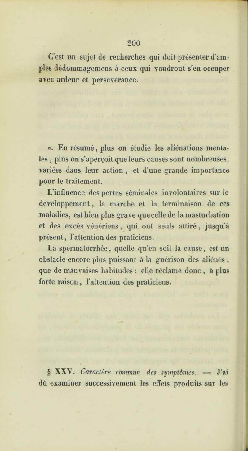 C'est un sujet de recherches qui doit présenter d’am- ples dédommagemens à ceux qui voudront s’en occuper avec ardeur et persévérance. n. En résumé, plus on étudie les aliénations menta- les , plus on s’aperçoit que leurs causes sont nombreuses, variées dans leur action , et d’une grande importance pour le traitement. L’influence des pertes séminales involontaires sur le développement, la marche et la terminaison de ces maladies, est bien plus grave quecelle de la masturbation et des excès vénériens, qui ont seuls attiré, jusqu’à présent, l’attention des praticiens. La spermatorrhée, quelle qu’en soit la cause, est un obstacle encore plus puissant à la guérison des aliénés , que de mauvaises habitudes : elle réclame donc , à plus forte raison , l’attention des praticiens. § XXV. Caractère commun des symptômes. — J'ai dû examiner successivement les effets produits sur les