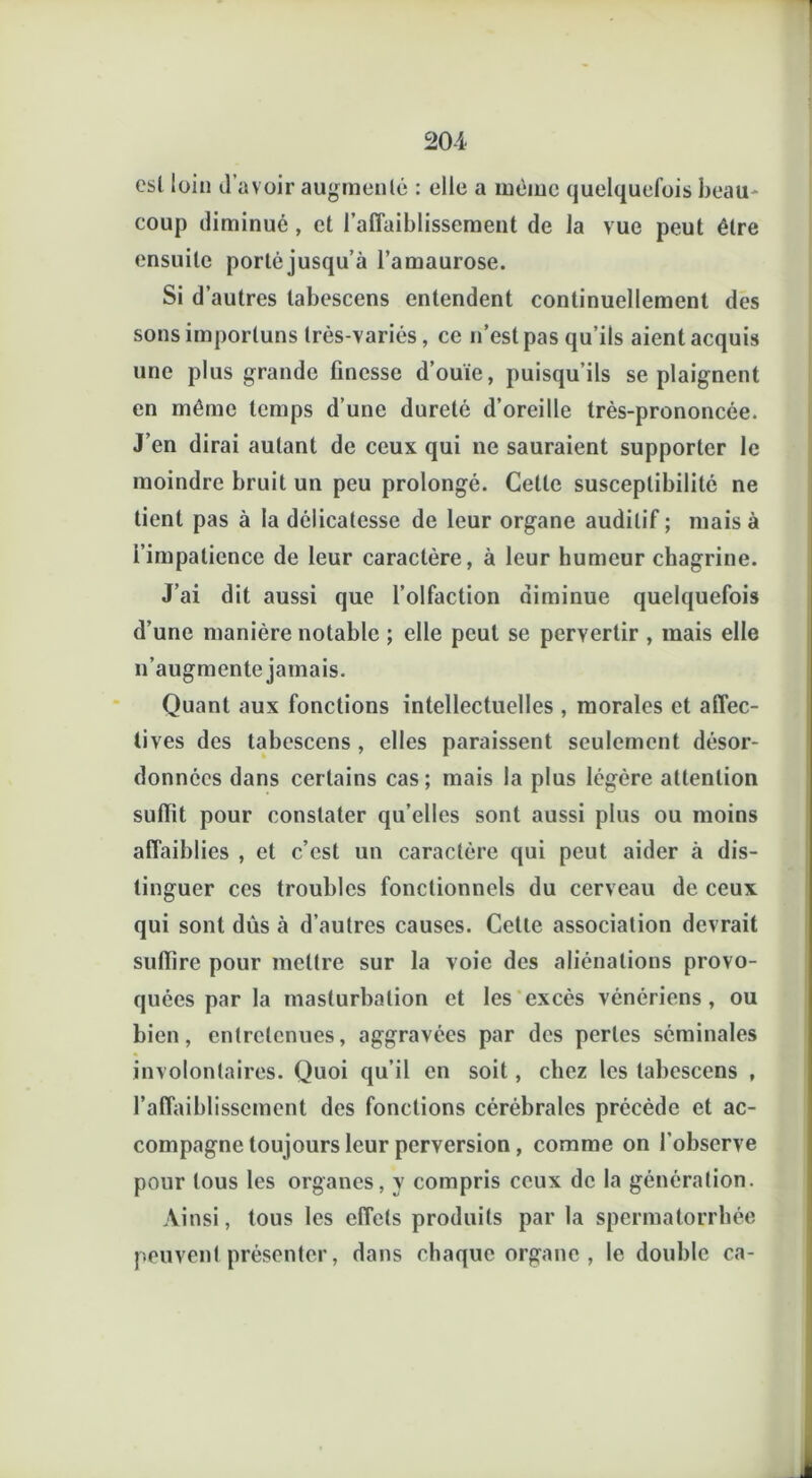 est loin d’avoir augmenté : elle a môme quelquefois beau- coup diminué , et l’affaiblissement de la vue peut être ensuite porté jusqu’à l’amaurose. Si d’autres tabescens entendent continuellement des sons importuns très-variés, ce n’est pas qu’ils aient acquis une plus grande finesse d’ouïe, puisqu’ils se plaignent en même temps d’une dureté d’oreille très-prononcée. J’en dirai autant de ceux qui ne sauraient supporter le moindre bruit un peu prolongé. Celle susceptibilité ne tient pas à la délicatesse de leur organe auditif; mais à i’impalience de leur caractère, à leur humeur chagrine. J’ai dit aussi que l’olfaction diminue quelquefois d’une manière notable ; elle peut se pervertir , mais elle n’augmente jamais. Quant aux fonctions intellectuelles , morales et affec- tives des tabescens , elles paraissent seulement désor- données dans certains cas ; mais la plus légère attention suffit pour constater qu’elles sont aussi plus ou moins affaiblies , et c’est un caractère qui peut aider à dis- tinguer ces troubles fonctionnels du cerveau de ceux qui sont dus à d’autres causes. Cette association devrait suffire pour mettre sur la voie des aliénations provo- quées par la masturbation et les excès vénériens , ou bien, entretenues, aggravées par des pertes séminales involontaires. Quoi qu’il en soit, chez les tabescens , l’affaiblissement des fonctions cérébrales précède et ac- compagne toujours leur perversion , comme on l'observe pour tous les organes, y compris ceux de la génération. Ainsi, tous les effets produits par la spermatorrhée peuvent présenter, dans chaque organe, le double ca-