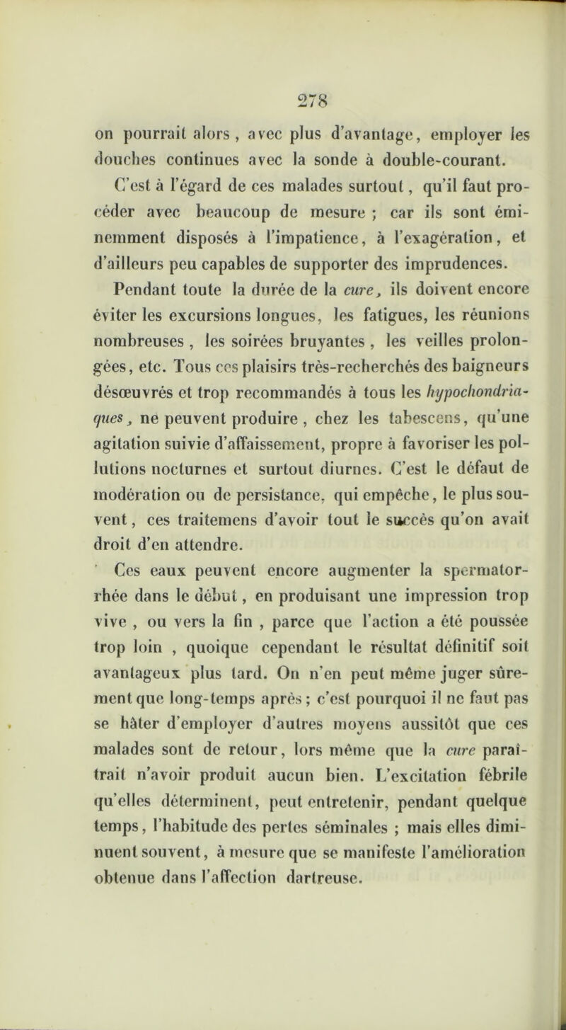 on pourrait alors, avec plus davantage, employer les douches continues avec la sonde à double-courant. C’est à l’égard de ces malades surtout, qu’il faut pro- céder avec beaucoup de mesure ; car ils sont émi- nemment disposés à l’impatience, à l’exagération, et d’ailleurs peu capables de supporter des imprudences. Pendant toute la durée de la cure, ils doivent encore éviter les excursions longues, les fatigues, les réunions nombreuses , les soirées bruyantes , les veilles prolon- gées, etc. Tous ces plaisirs très-recherchés des baigneurs désœuvrés et trop recommandés à tous les hypochondria- (pies, ne peuvent produire , chez les tabescens, qu’une agitation suivie d'affaissement, propre à favoriser les pol- lutions nocturnes et surtout diurnes. C’est le défaut de modération ou de persistance, qui empêche, le plus sou- vent , ces traitemens d’avoir tout le succès qu’on avait droit d’en attendre. Ces eaux peuvent encore augmenter la spermator- rhée dans le début, en produisant une impression trop vive , ou vers la fin , parce que l’action a été poussée trop loin , quoique cependant le résultat définitif soit avantageux plus tard. On n'en peut même juger sûre- ment que long-temps après; c’est pourquoi il ne faut pas se hâter d’employer d’autres moyens aussitôt que ces malades sont de retour, lors même que la cure paraî- trait n’avoir produit aucun bien. L’excitation fébrile qu elles déterminent, peut entretenir, pendant quelque temps, l’habitude des pertes séminales ; mais elles dimi- nuent souvent, à mesure que se manifeste l’amélioration obtenue dans l’affection dartreuse.