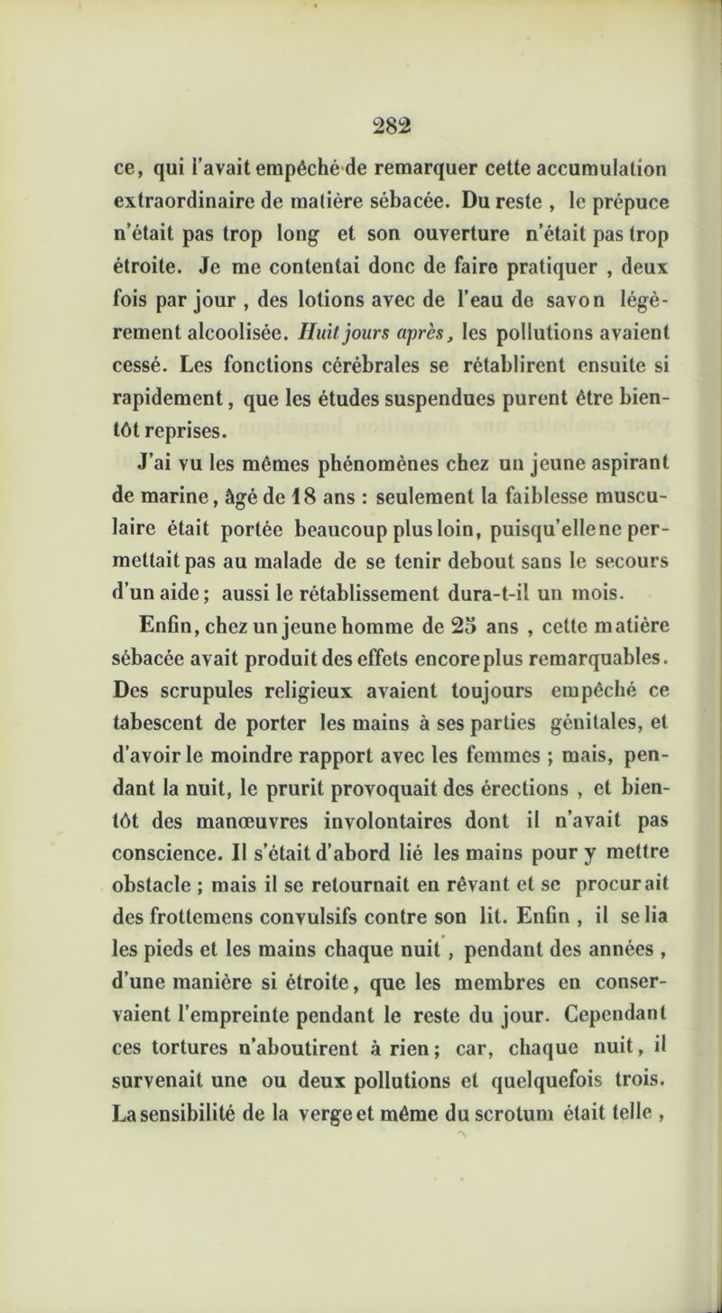 ce, qui l’avait empêché de remarquer cette accumulation extraordinaire de matière sébacée. Du reste , le prépuce n’était pas trop long et son ouverture n’était pas trop étroite. Je me contentai donc de faire pratiquer , deux fois par jour , des lotions avec de l’eau de savon légè- rement alcoolisée. Huit jours après, les pollutions avaient cessé. Les fonctions cérébrales se rétablirent ensuite si rapidement, que les études suspendues purent être bien- tôt reprises. J’ai vu les mêmes phénomènes chez un jeune aspirant de marine, âgé de 18 ans : seulement la faiblesse muscu- laire était portée beaucoup plus loin, puisqu’elle ne per- mettait pas au malade de se tenir debout sans le secours d’un aide; aussi le rétablissement dura-t-il un mois. Enfin, chez un jeune homme de 25 ans , cette matière sébacée avait produit des effets encore plus remarquables. Des scrupules religieux avaient toujours empêché ce tabescent de porter les mains à ses parties génitales, et d’avoir le moindre rapport avec les femmes ; mais, pen- dant la nuit, le prurit provoquait des érections , et bien- tôt des manœuvres involontaires dont il n’avait pas conscience. Il s’était d’abord lié les mains pour y mettre obstacle ; mais il se retournait en rêvant et sc procurait des frottemens convulsifs contre son lit. Enfin , il se lia les pieds et les mains chaque nuit , pendant des années , d’une manière si étroite, que les membres en conser- vaient l’empreinte pendant le reste du jour. Cependant ces tortures n’aboutirent à rien; car, chaque nuit, il survenait une ou deux pollutions et quelquefois trois. La sensibilité de la verge et même du scrotum était telle ,