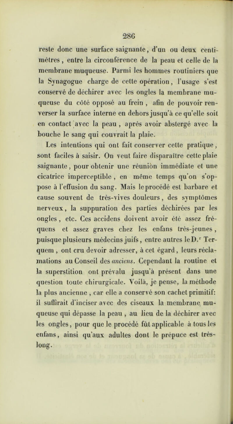 28G reste donc une surface saignante, d’un ou deux centi- mètres , entre la circonférence de la peau et celle de la membrane muqueuse. Parmi les hommes routiniers que la Synagogue charge de cette opération, l’usage s’est conservé de déchirer avec les ongles la membrane mu- queuse du côté opposé au frein , afin de pouvoir ren- verser la surface interne en dehors jusqu’à ce qu’elle soit en contact avec la peau , après avoir abslergé avec la bouche le sang qui couvrait la plaie. Les intentions qui ont fait conserver cette pratique, sont faciles à saisir. On veut faire disparaître cette plaie saignante, pour obtenir une réunion immédiate et une cicatrice imperceptible , en môme temps qu’on s’op- pose à l’effusion du sang. Mais le procédé est barbare et cause souvent de très-vives douleurs, des symptômes nerveux, la suppuration des parties déchirées par les ongles , etc. Ces accidcns doivent avoir été assez fré- quens et assez graves chez les enfans très-jeunes, puisque plusieurs médecins juifs, entre autres leD.r Ter- quem , ont cru devoir adresser, à cet égard, leurs récla- mations au Conseil des anciens. Cependant la routine et la superstition ont prévalu jusqu’à présent dans une question toute chirurgicale. Voilà, je pense, la méthode la plus ancienne , car elle a conservé son cachet primitif: il suffirait d’inciser avec des ciseaux la membrane mu- queuse qui dépasse la peau , au lieu de la déchirer avec les ongles, pour que le procédé fût applicable à tous les enfans, ainsi qu’aux adultes dont le prépuce est très- long.