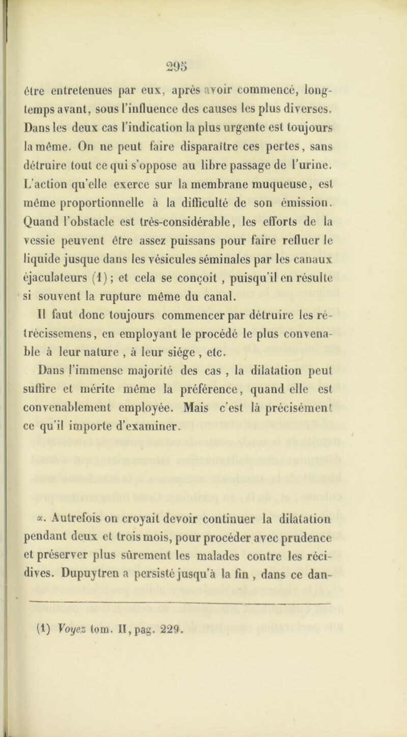 être entretenues par eux, après avoir commencé, long- temps avant, sous l’influence des causes les plus diverses. Dans les deux cas l’indication la plus urgente est toujours la même. On ne peut l'aire disparaître ces pertes, sans détruire tout ce qui s’oppose au libre passage de l’urine. L’action qu’elle exerce sur la membrane muqueuse, est même proportionnelle à la difticulté de son émission. Quand l’obstacle est très-considérable, les etîorts de la vessie peuvent être assez puissans pour faire refluer le liquide jusque dans les vésicules séminales par les canaux éjaculateurs (1); et cela se conçoit , puisqu'il en résulte si souvent la rupture même du canal. Il faut donc toujours commencer par détruire les ré- trécissemens, en employant le procédé le plus convena- ble à leur nature , à leur siège , etc. Dans l’immense majorité des cas , la dilatation peut suflire et mérite même la préférence, quand elle est convenablement employée. Mais c’est là précisément ce qu’il importe d’examiner. «. Autrefois on croyait devoir continuer la dilatation pendant deux et trois mois, pour procéder avec prudence et préserver plus sûrement les malades contre les réci- dives. Dupuytren a persisté jusqu’à la fin , dans ce dan (1) Voyez tom. H,pag. 229.