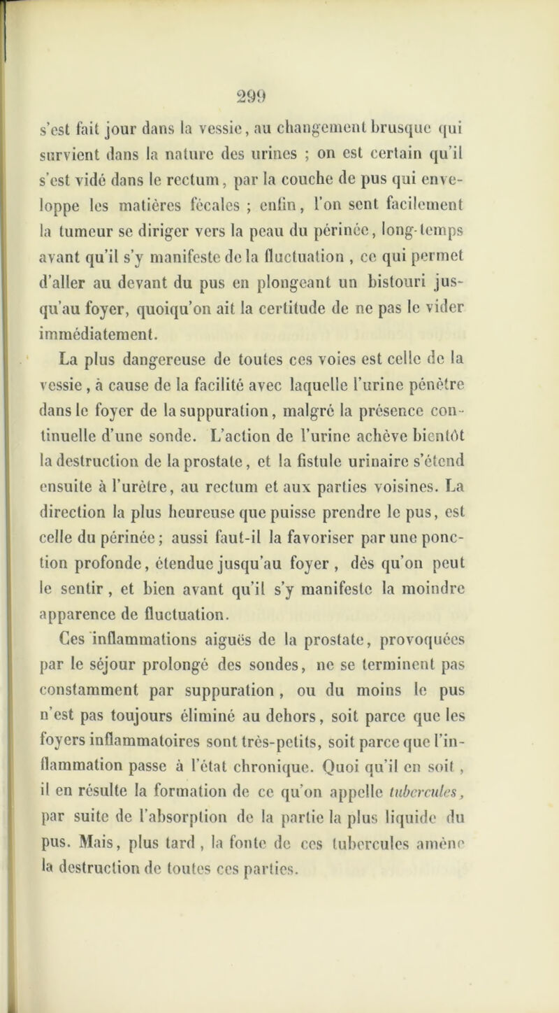 s’est fait jour dans la vessie, au changement brusque qui survient dans la nature des urines ; on est certain qu’il s’est vidé dans le rectum, par la couche de pus qui enve- loppe les matières fécales ; entin, l’on sent facilement la tumeur se diriger vers la peau du périnée, long temps avant qu’il s’y manifeste de la fluctuation , ce qui permet d’aller au devant du pus en plongeant un bistouri jus- qu’au foyer, quoiqu’on ait la certitude de ne pas le vider immédiatement. La plus dangereuse de toutes ces voies est celle de la vessie , cà cause de la facilité avec laquelle l’urine pénètre dans le foyer de la suppuration, malgré la présence con tinuelle d’une sonde. L’action de l’urine achève bientôt la destruction de la prostate, et la fistule urinaire s’étend ensuite à l’urètre, au rectum et aux parties voisines. La direction la plus heureuse que puisse prendre le pus, est celle du périnée; aussi faut-il la favoriser par une ponc- tion profonde, étendue jusqu’au foyer, dès qu’on peut le sentir , et bien avant qu’il s’y manifeste la moindre apparence de fluctuation. Ces inflammations aiguës de la prostate, provoquées par le séjour prolongé des sondes, ne se terminent pas constamment par suppuration , ou du moins le pus n’est pas toujours éliminé au dehors, soit parce que les loyers inflammatoires sont très-petits, soit parce que l’in- flammation passe à l’état chronique. Quoi qu’il en soit , il en résulte la formation de ce qu’on appelle tubercules, par suite de l’absorption de la partie la plus liquide du pus. Mais, plus tard , la fonte de ces tubercules amène la destruction de toutes ces parties.