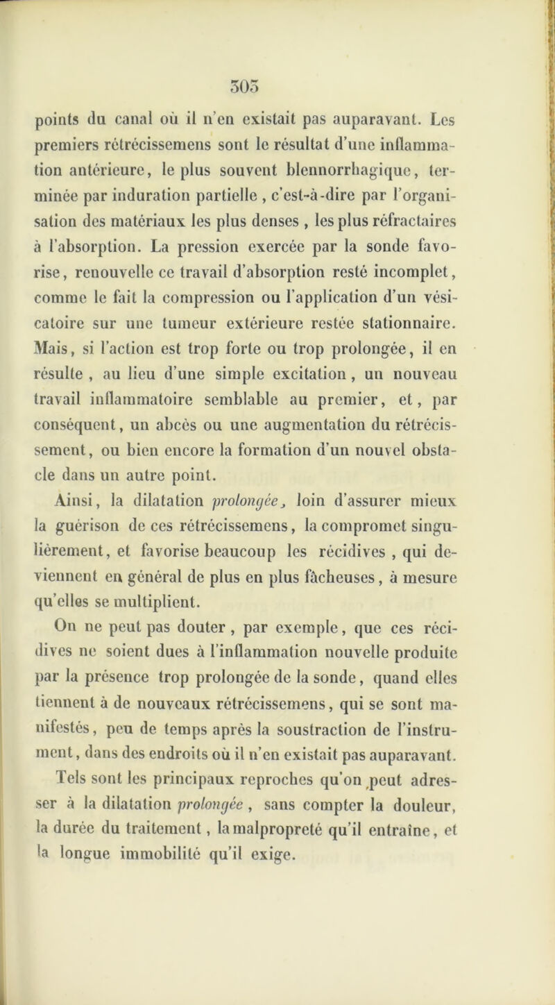 points du canal où il n’en existait pas auparavant. Les premiers rétrécissemens sont le résultat d’une inflamma- tion antérieure, le plus souvent blennorrhagique, ter- minée par induration partielle , c’est-à-dire par l’organi- sation des matériaux les plus denses , les plus réfractaires à l’absorption. La pression exercée par la sonde favo- rise, renouvelle ce travail d’absorption resté incomplet, comme le fait la compression ou l’application d’un vési- catoire sur une tumeur extérieure restée stationnaire. Mais, si l’action est trop forte ou trop prolongée, il en résulte , au lieu d’une simple excitation , un nouveau travail inflammatoire semblable au premier, et, par conséquent, un abcès ou une augmentation du rétrécis- sement, ou bien encore la formation d’un nouvel obsta- cle dans un autre point. Ainsi, la dilatation prolongée, loin d’assurer mieux la guérison de ces rétrécissemens, la compromet singu- lièrement, et favorise beaucoup les récidives , qui de- viennent eu général de plus en plus fâcheuses, à mesure qu elles se multiplient. On ne peut pas douter, par exemple, que ces réci- dives ne soient dues à l’inflammation nouvelle produite par la présence trop prolongée de la sonde, quand elles tiennent à de nouveaux rétrécissemens, qui se sont ma- nifestés , peu de temps après la soustraction de l’instru- ment , dans des endroits où il n’en existait pas auparavant. Tels sont les principaux reproches qu’on peut adres- ser à la dilatation prolongée, sans compter la douleur, la durée du traitement, la malpropreté qu’il entraîne, et la longue immobilité qu’il exige.