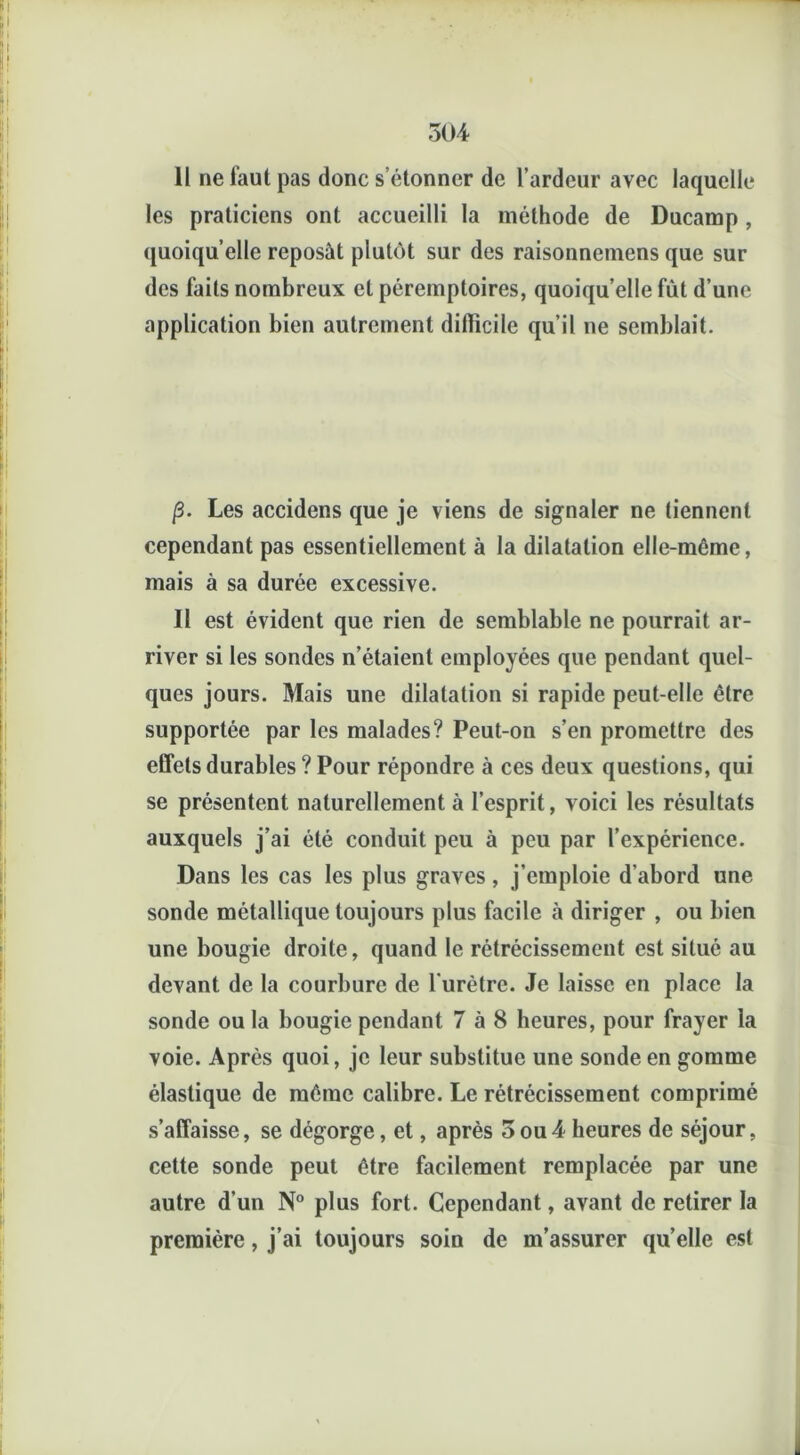 11 ne faut pas donc s’étonner de l’ardeur avec laquelle les praticiens ont accueilli la méthode de Ducamp , quoiqu’elle reposât plutôt sur des raisonnemens que sur des faits nombreux et péremptoires, quoiqu’elle fût d’une application bien autrement difficile qu’il ne semblait. p. Les accidens que je viens de signaler ne tiennent cependant pas essentiellement à la dilatation elle-mcme, mais à sa durée excessive. Il est évident que rien de semblable ne pourrait ar- river si les sondes n’étaient employées que pendant quel- ques jours. Mais une dilatation si rapide peut-elle être supportée par les malades? Peut-on s’en promettre des effets durables ? Pour répondre à ces deux questions, qui se présentent naturellement à l’esprit, voici les résultats auxquels j’ai été conduit peu à peu par l’expérience. Dans les cas les plus graves, j’emploie d’abord une sonde métallique toujours plus facile à diriger , ou bien une bougie droite, quand le rétrécissement est situé au devant de la courbure de l’urètre. Je laisse en place la sonde ou la bougie pendant 7 à 8 heures, pour frayer la voie. Après quoi, je leur substitue une sonde en gomme élastique de même calibre. Le rétrécissement comprimé s’affaisse, se dégorge, et, après 3 ou4 heures de séjour, cette sonde peut être facilement remplacée par une autre d’un N° plus fort. Cependant, avant de retirer la première, j’ai toujours soin de m’assurer quelle est