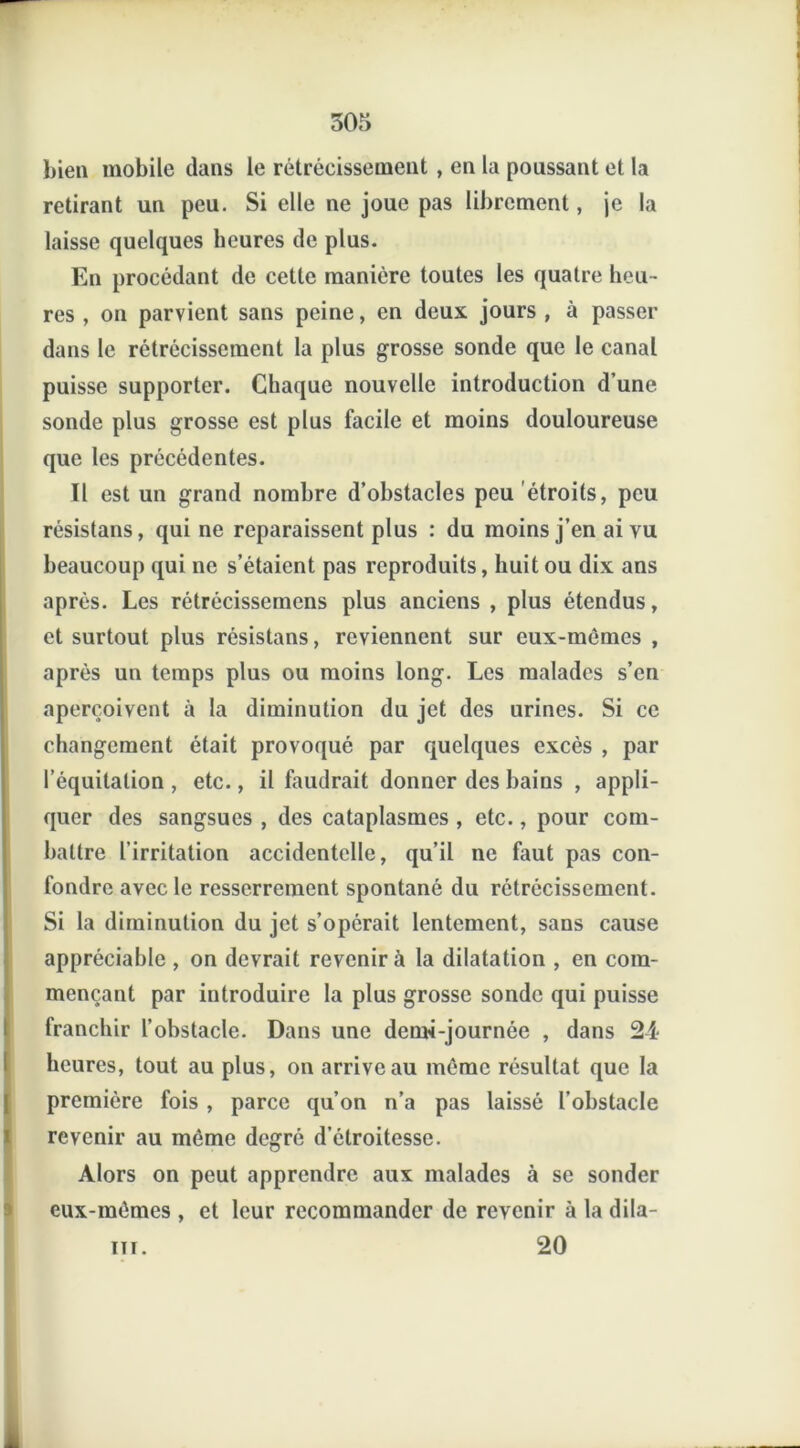 3or> bien mobile dans le rétrécissement , en la poussant et la retirant un peu. Si elle ne joue pas librement, je la laisse quelques heures de plus. En procédant de cette manière toutes les quatre heu- res , on parvient sans peine, en deux jours , à passer dans le rétrécissement la plus grosse sonde que le canal puisse supporter. Chaque nouvelle introduction d’une sonde plus grosse est plus facile et moins douloureuse que les précédentes. Il est un grand nombre d’obstacles peu étroits, peu résistans, qui ne reparaissent plus : du moins j’en ai vu beaucoup qui ne s’étaient pas reproduits, huit ou dix ans après. Les rétrécissemens plus anciens , plus étendus, et surtout plus résistans, reviennent sur eux-mêmes , après un temps plus ou moins long. Les malades s’en aperçoivent à la diminution du jet des urines. Si ce changement était provoqué par quelques excès , par l’équitation , etc., il faudrait donner des bains , appli- quer des sangsues , des cataplasmes , etc., pour com- battre l’irritation accidentelle, qu’il ne faut pas con- fondre avec le resserrement spontané du rétrécissement. Si la diminution du jet s’opérait lentement, sans cause appréciable , on devrait revenir à la dilatation , en com- mençant par introduire la plus grosse sonde qui puisse franchir l’obstacle. Dans une dem-i-journée , dans 24 heures, tout au plus, on arrive au même résultat que la I première fois , parce qu’on n’a pas laissé l’obstacle revenir au même degré d’étroitesse. Alors on peut apprendre aux malades à se sonder eux-mêmes , et leur recommander de revenir à la dila- iii. 20