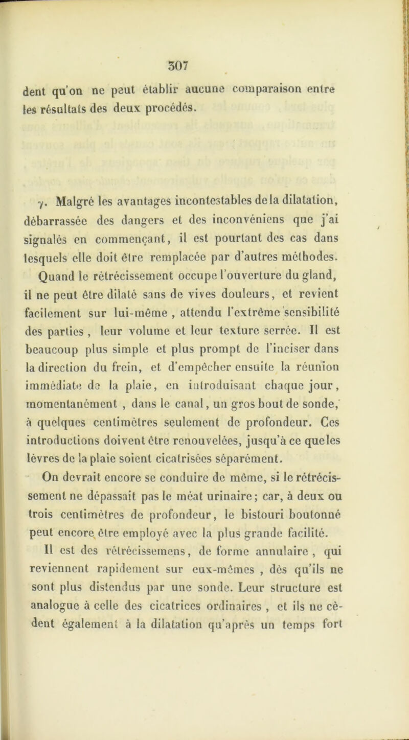 dent qu'on ne peut établir aucune comparaison entre les résultats des deux procédés. 7. Malgré les avantages incontestables delà dilatation, débarrassée des dangers et des inconvéniens que j’ai signalés en commençant, il est pourtant des cas dans lesquels elle doit élre remplacée par d’autres méthodes. Quand le rétrécissement occupe l'ouverture du gland, il ne peut être dilaté sans de vives douleurs, et revient facilement sur lui-même , attendu l’extrême sensibilité des parties , leur volume et leur texture serrée. Il est beaucoup plus simple et plus prompt de l’inciser dans la direction du frein, et d’empêcher ensuite la réunion immédiate de la plaie, en introduisant chaque jour, momentanément , dans le canal, un gros bout de sonde, à quelques centimètres seulement de profondeur. Ces introductions doivent être renouvelées, jusqu’à ce queles lèvres de la plaie soient cicatrisées séparément. On devrait encore se conduire de môme, si le rétrécis- sement ne dépassait pas le méat urinaire; car, à deux ou trois centimètres de profondeur, le bistouri boutonné peut encore être employé avec la plus grande facilité. Il est des rélrécissemens, déformé annulaire, qui reviennent rapidement sur eux-mêmes , dès qu’ils ne sont plus distendus par une sonde. Leur structure est analogue à celle des cicatrices ordinaires , et ils ne cè- dent également à la dilatation qu’après un temps fort