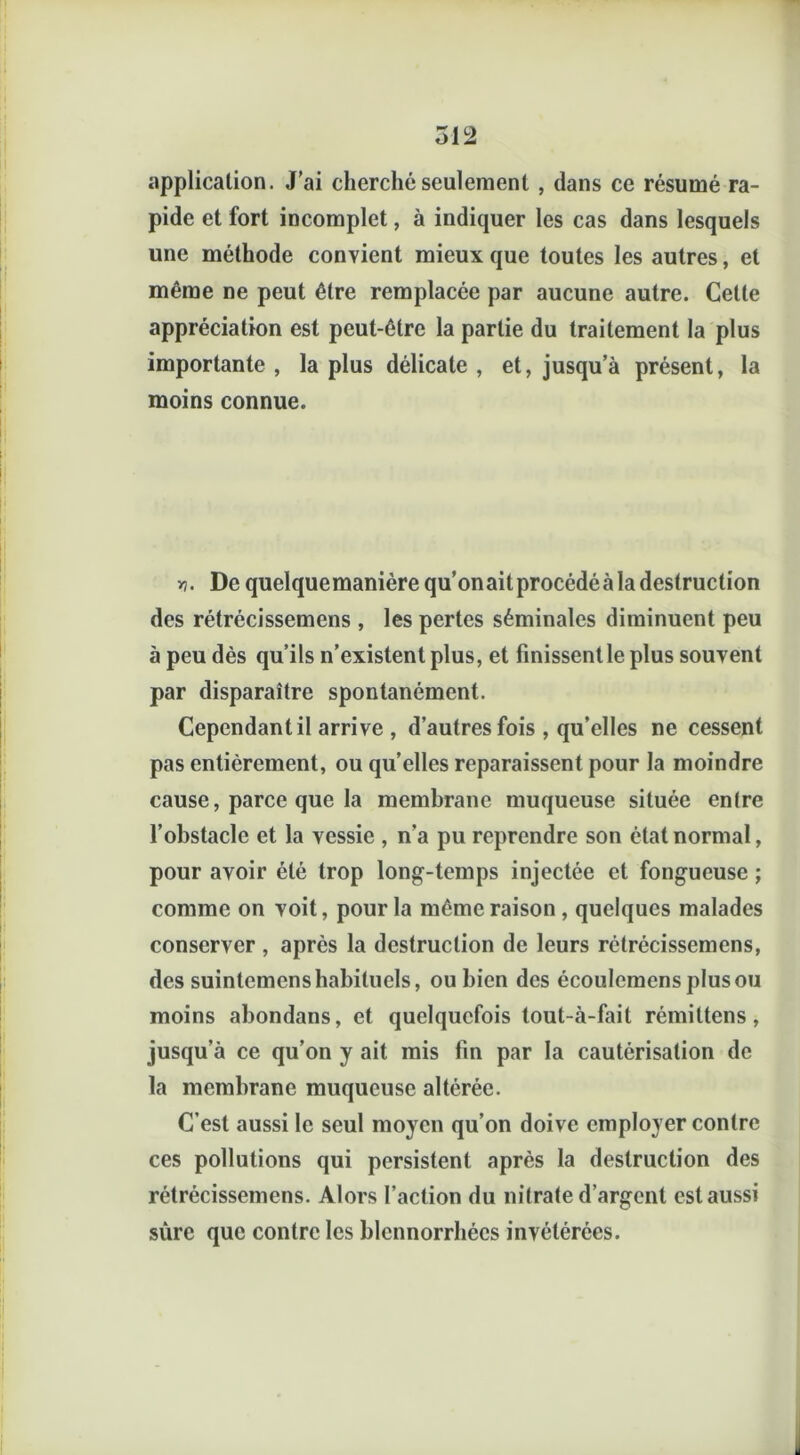 application. J’ai cherché seulement , dans ce résumé ra- pide et fort incomplet, à indiquer les cas dans lesquels une méthode convient mieux que toutes les autres, et même ne peut être remplacée par aucune autre. Cette appréciation est peut-être la partie du traitement la plus importante , la plus délicate , et, jusqu’à présent, la moins connue. De quelquemanièrequ’onaitprocédéà la destruction des rétrécissemens , les pertes séminales diminuent peu à peu dès qu’ils n’existent plus, et finissent le plus souvent par disparaître spontanément. Cependant il arrive , d’autres fois , qu’elles ne cessent pas entièrement, ou qu’elles reparaissent pour la moindre cause, parce que la membrane muqueuse située en(re l’obstacle et la vessie , n’a pu reprendre son état normal, pour avoir été trop long-temps injectée et fongueuse ; comme on voit, pour la même raison, quelques malades conserver , après la destruction de leurs rétrécissemens, des suintemens habituels, ou bien des écoulcmens plus ou moins abondans, et quelquefois tout-à-fait rémittens , jusqu’à ce qu’on y ait mis fin par la cautérisation de la membrane muqueuse altérée. C’est aussi le seul moyen qu’on doive employer contre ces pollutions qui persistent après la destruction des rétrécissemens. Alors l’action du nitrate d’argent est aussi sûre que contre les blennorrhécs invétérées. .