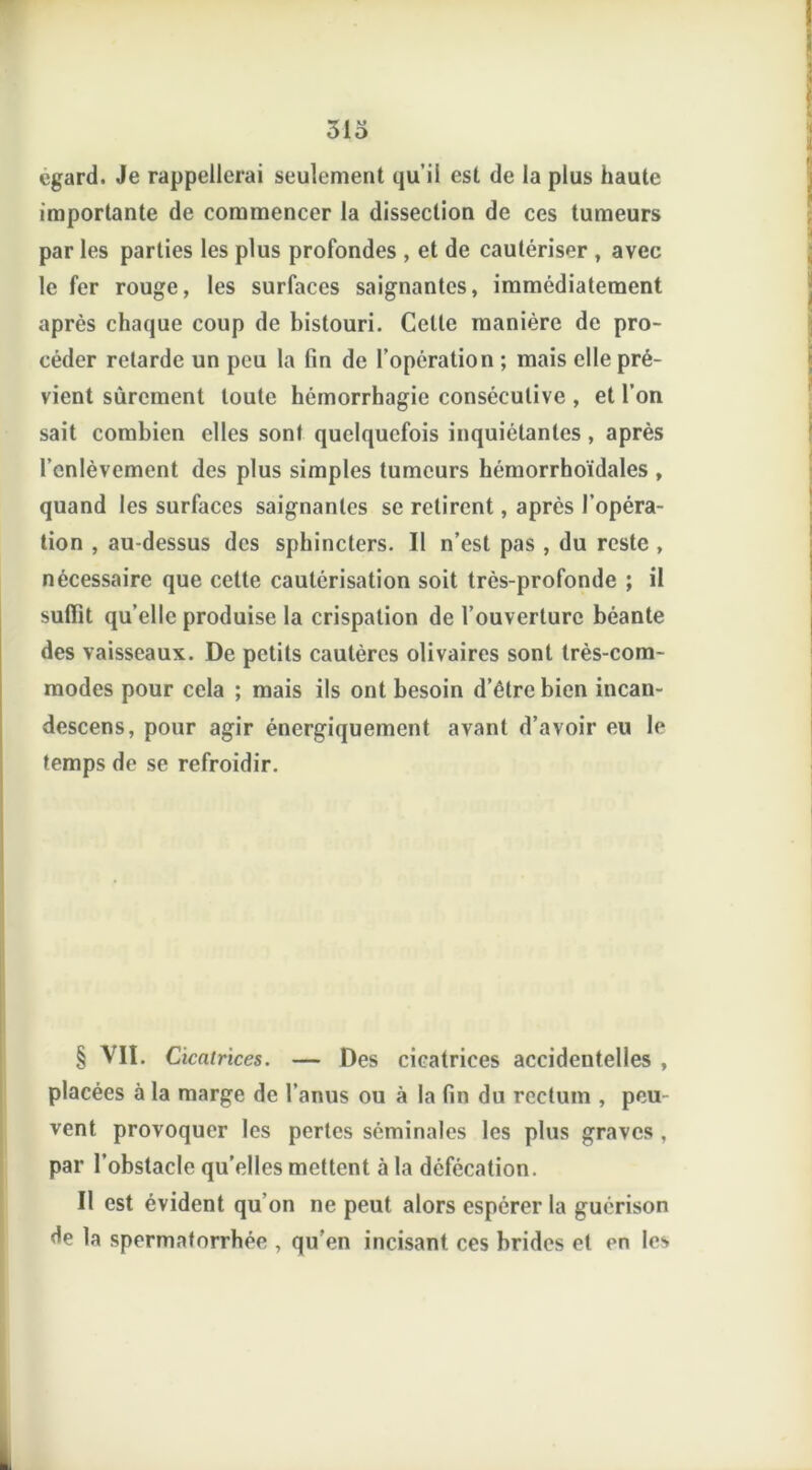 313 egard. Je rappellerai seulement qu’il est de la plus haute importante de commencer la dissection de ces tumeurs par les parties les plus profondes , et de cautériser , avec le fer rouge, les surfaces saignantes, immédiatement après chaque coup de bistouri. Celte manière de pro- céder retarde un peu la fin de l’opération ; mais elle pré- vient sûrement toute hémorrhagie consécutive , et l’on sait combien elles sont quelquefois inquiétantes , après l’enlèvement des plus simples tumeurs hémorrhoïdales , quand les surfaces saignantes se retirent, après l’opéra- tion , au-dessus des sphincters. Il n’est pas , du reste , nécessaire que cette cautérisation soit très-profonde ; il suffît qu’elle produise la crispation de l’ouverture béante des vaisseaux. De petits cautères olivaires sont très-com- modes pour cela ; mais ils ont besoin d’étre bien incan- descens, pour agir énergiquement avant d’avoir eu le temps de se refroidir. § VII. Cicatrices. — Des cicatrices accidentelles , placées à la marge de l’anus ou à la fin du rectum , peu vent provoquer les pertes séminales les plus graves , par l’obstacle qu’elles mettent à la défécation. Il est évident qu'on ne peut alors espérer la guérison de la spermatorrhée , qu’en incisant, ces brides et en les