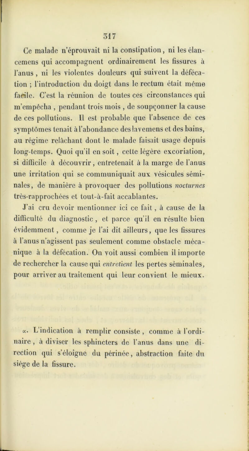 Ce malade n’éprouvait ni la constipation, ni les élan- cemens qui accompagnent ordinairement les fissures à l’anus , ni les violentes douleurs qui suivent la déféca- tion ; l’introduction du doigt dans le rectum était même facile. C’est la réunion de toutes ces circonstances qui m’empêcha , pendant trois mois , de soupçonner la cause de ces pollutions. Il est probable que l’absence de ces symptômes tenait à l’abondance des lavemcns et des bains, au régime relâchant dont le malade faisait usage depuis long-temps. Quoi qu’il en soit, celte légère excoriation, si dilïicile a découvrir, entretenait à la marge de l’anus une irritation qui se communiquait aux vésicules sémi- nales, de manière à provoquer des pollutions nocturnes très-rapprochées et tout-à-fait accablantes. J’ai cru devoir mentionner ici ce fait, à cause de la difficulté du diagnostic, et parce qu’il en résulte bien évidemment, comme je l’ai dit ailleurs, que les fissures à l’anus n’agissent pas seulement comme obstacle méca- nique à la défécation. On voit aussi combien il importe de rechercher la cause qui entretient les pertes séminales, pour arriverai! traitement qui leur convient le mieux. «. L’indication à remplir consiste , comme naire , à diviser les sphincters de l’anus dans rection qui s’éloigne du périnée, abstraction siège de la fissure. à l'ordi- une di- faite du