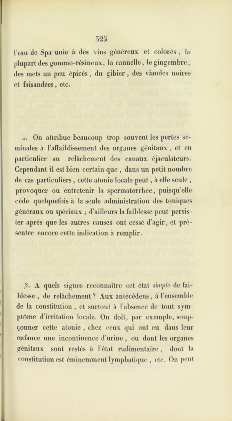 l’eau de Spa unie à des vins généreux et colorés , la plupart des gommo-résineux, la cannelle, le gingembre, des mets un peu épicés , du gibier , des viandes noires et faisandées, etc. «. On attribue beaucoup trop souvent les perles sé- minales à l’affaiblissement des organes génitaux , et en particulier au relâchement des canaux éjaculaleurs. Cependant il est bien certain que , dans un petit nombre de cas particuliers, cette atonie locale peut, à elle seule , provoquer ou entretenir la spermatorrhée, puisqu’elle cède quelquefois à la seule administration des toniques généraux ou spéciaux ; d’ailleurs la faiblesse peut persis- ter après que les autres causes ont cessé d’agir, et pré- senter encore cette indication à remplir. /3. A quels signes reconnaître cet état simple de fai- blesse , de relâchement? Aux antécédens, à l’ensemble de la constitution , et surtout à l’absence de tout sym- ptôme d’irritation locale. On doit, par exemple, soup çonner cette atonie , chez ceux qui ont eu dans leur enfance une incontinence d’urine , ou dont les organes génitaux sont restés à l’état rudimentaire, dont la constitution est éminemment lymphatique , etc. On peut