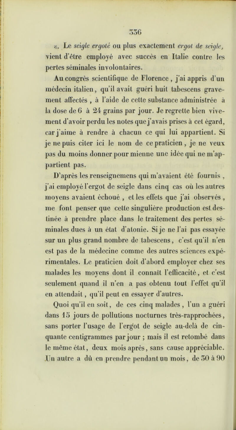 53G ri. Le seigle ergolé ou plus exactement ergot de seigle, vient (l’être employé avec succès en Italie contre les pertes séminales involontaires. Au congrès scientifique de Florence, j’ai appris d’un médecin italien, qu’il avait guéri huit tabescens grave- ment affectés , à l’aide de cette substance administrée à la dose de 6 à 24 grains par jour. Je regrette bien vive- ment d’avoir perdu les notes que j’avais prises à cet égard, car j'aime à rendre à chacun ce qui lui appartient. Si je ne puis citer ici le nom de ce praticien, je ne veux pas du moins donner pour mienne une idée qui ne m’ap- partient pas. D’après les renseignemens qui m’avaient été fournis , j’ai employé l’ergot de seigle dans cinq cas où les autres moyens avaient échoué , et les effets que j’ai observés , me font penser que cette singulière production est des- tinée à prendre place dans le traitement des pertes sé- minales dues à un état d’atonie. Si je ne l’ai pas essayée sur un plus grand nombre de tabescens, c’est qu’il n’en est pas de la médecine comme des autres sciences expé- rimentales. Le praticien doit d’abord employer chez ses malades les moyens dont il connaît l’efficacité, et c’est seulement quand il n’en a pas obtenu tout l’effet qu’il en attendait, qu’il peut en essayer d’autres. Quoi qu’il en soit, de ces cinq malades , l'un a guéri dans 15 jours de pollutions nocturnes très-rapprochées, sans porter l’usage de l’ergùt de seigle au-delà de cin- quante centigrammes par jour ; mais il est retombé dans le même état, deux mois après, sans cause appréciable. .Un autre a dû en prendre pendant uu mois, de 50 à 90