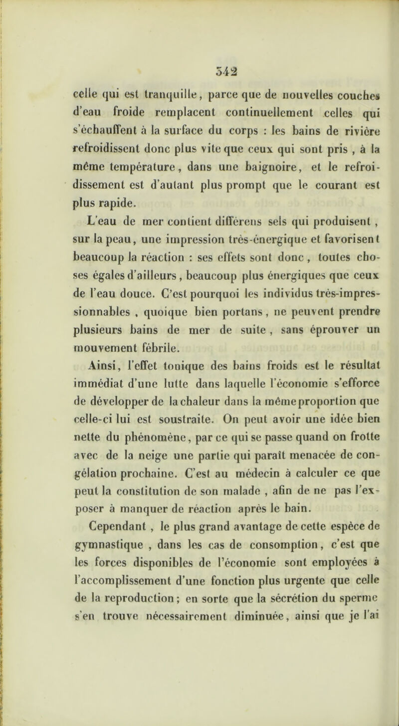 celle qui est tranquille, parce que de nouvelles couches d’eau froide remplacent continuellement celles qui s’échauffent à la surface du corps : les bains de rivière refroidissent donc plus vite que ceux qui sont pris , à la même température, dans une baignoire, et le refroi- dissement est d’autant plus prompt que le courant est plus rapide. L’eau de mer contient différens sels qui produisent , sur la peau, une impression très-énergique et favorisent beaucoup la réaction : ses effets sont donc , toutes cho- ses égales d’ailleurs, beaucoup plus énergiques que ceux de l’eau douce. C’est pourquoi les individus très-impres- sionnables , quoique bien portans , ne peuvent prendre plusieurs bains de mer de suite , sans éprouver un mouvement fébrile. Ainsi, l’effet tonique des bains froids est le résultat immédiat d’une lutte dans laquelle l’économie s’efforce de développer de la chaleur dans la même proportion que * celle-ci lui est soustraite. On peut avoir une idée bien nette du phénomène, par ce qui se passe quand on frotte avec de la neige une partie qui paraît menacée de con- gélation prochaine. C’est au médecin à calculer ce que peut la constitution de son malade , afin de ne pas l’ex- poser à manquer de réaction après le bain. Cependant , le plus grand avantage de cette espèce de gymnastique , dans les cas de consomption, c’est que les forces disponibles de l’économie sont employées a l’accomplissement d’une fonction plus urgente que celle de la reproduction; en sorte que la sécrétion du sperme s'en trouve nécessairement diminuée, ainsi que je l'ai