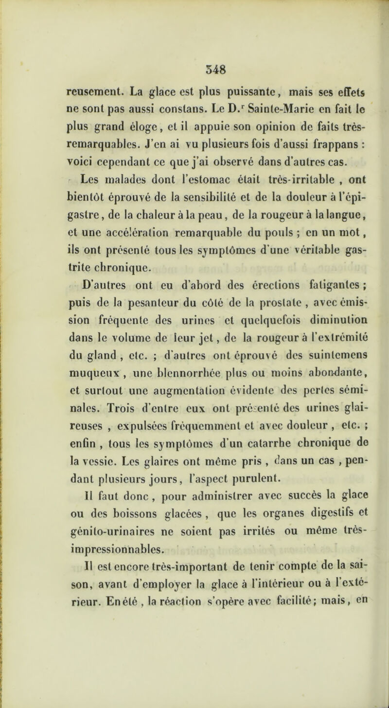 reusement. La glace est plus puissante, mais ses effets ne sont pas aussi constans. Le D.r Sainte-Marie en fait le plus grand éloge, et il appuie son opinion de faits très- remarquables. J’en ai vu plusieurs fois d’aussi frappans : voici cependant ce que j’ai observé dans d’autres cas. Les malades dont l’estomac était très-irritable , ont bientôt éprouvé de la sensibilité et de la douleur à l’épi- gastre , de la chaleur à la peau, de la rougeur à la langue, et une accélération remarquable du pouls ; en un mot, ils ont présenté tous les symptômes d’une véritable gas- trite chronique. D’autres ont eu d’abord des érections fatigantes ; puis de la pesanteur du côté de la prostate , avec émis- sion fréquente des urines et quelquefois diminution dans le volume de leur jet, de la rougeur à l’extrémité du gland , etc. ; d’autres ont éprouvé des suinlcmens muqueux, une blennorrhée plus ou moins abondante, et surtout une augmentation évidente des perles sémi- nales. Trois d’entre eux ont présenté des urines glai- reuses , expulsées fréquemment et avec douleur , etc. ; enfin , tous les symptômes d’un catarrhe chronique do la vessie. Les glaires ont meme pris , dans un cas , pen- dant plusieurs jours, l’aspect purulent. II faut donc , pour administrer avec succès la glace ou des boissons glacées , que les organes digestifs et génito-urinaires ne soient pas irrités ou même très- impressionnables. Il est encore très-important de tenir compte de la sai- son, avant d’employer la glace à l’intérieur ou à l’exté- rieur. En été , la réaction s’opère avec facilité; mais, en