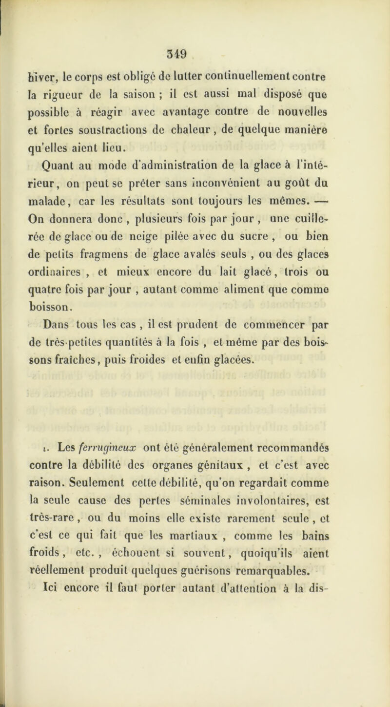 hiver, le corps est oblige de lutter continuellement contre la rigueur de la saison ; il est aussi mal disposé que possible à réagir avec avantage contre de nouvelles et fortes soustractions de chaleur, de quelque manière qu’elles aient lieu. Quant au mode d’administration de la glace à l’inté- rieur, on peut se prêter sans inconvénient au goût du malade, car les résultats sont toujours les mêmes. — On donnera donc , plusieurs fois par jour , une cuille- rée de glace ou de neige pilée avec du sucre , ou bien de petits fragmens de glace avalés seuls , ou des glaces ordinaires , et mieux encore du lait glacé, trois ou quatre fois par jour , autant comme aliment que comme boisson. Dans tous les cas , il est prudent de commencer par de très petites quantités à la fois , et même par des bois- sons fraîches, puis froides et enfin glacées. i. Les ferrugineux ont été généralement recommandés contre la débilité des organes génitaux , et c’est avec raison. Seulement cette débilité, qu’on regardait comme la seule cause des perles séminales involontaires, est très-rare , ou du moins elle existe rarement seule , et c’est ce qui fait que les martiaux , comme les bains froids, etc. , échouent si souvent, quoiqu’ils aient réellement produit quelques guérisons remarquables. Ici encore il faut porter autant d’attention à la dis-