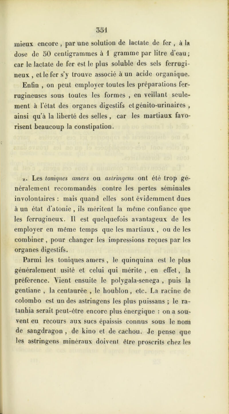 mieux encore , par une solution de laclate de fer , à la dose de 50 centigrammes à 1 gramme par litre d’eau ; car le lactale de fer est le plus soluble des sels ferrugi- neux , et le fer s’y trouve associé à un acide organique. Enfin , on peut employer toutes les préparations fer- rugineuses sous toutes les formes , en veillant seule- ment à l’état des organes digestifs et génito-urinaires , ainsi qu’à la liberté des selles , car les martiaux favo- risent beaucoup la constipation. x. Les toniques amers ou astringens ont été trop gé- néralement recommandés contre les pertes séminales involontaires : mais quand elles sont évidemment dues à un état d’atonie , ils méritent la môme confiance que les ferrugineux. Il est quelquefois avantageux de les employer en même temps que les martiaux , ou de les combiner , pour changer les impressions reçues par les organes digestifs. Parmi les toniques amers , le quinquina est le plus généralement usité et celui qui mérite , en effet, la préférence. Vient ensuite le polygala-senega , puis la gentiane , la centaurée , le houblon , etc. La racine de colombo est un des astringens les plus puissans ; le ra- tanhia serait peut-être encore plus énergique : on a sou- vent eu recours aux sucs épaissis connus sous le nom de sangdragon , de kino et de cachou. Je pense que les astringens minéraux doivent être proscrits chez les