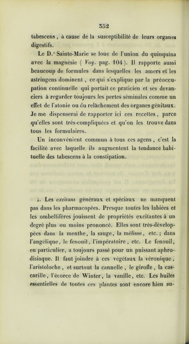 tabescens , à cause de la susceptibilité de leurs organe* digestifs. Le D.* Sainte-Marie se loue de l’union du quinquina avec la magnésie ( Voy. pag. 104). Il rapporte aussi beaucoup de formules dans lesquelles les amers et les aslringens dominent , ce qui s’explique par la préoccu- pation continuelle qui portait ce praticien et ses devan- ciers à regarder toujours les pertes séminales comme un effet de l’atonie ou du relâchement des organes génitaux. Je me dispenserai de rapporter ici ces recettes , parce quelles sont trés-compliquées et qu’on les trouve dans tous les formulaires. Un inconvénient commun à tous ces agens , c’est la facilité avec laquelle ils augmentent la tendance habi- tuelle des tabescens à la constipation. h Les excituns généraux et spéciaux ne manquent pas dans les pharmacopées. Presque toutes les labiées et les ombelliféres jouissent de propriétés excitantes à un degré plus ou moins prononcé. Elles sont très-dévelop- pées dans la menthe, la sauge, la mélisse, etc.; dans l’angélique, le fenouil, l’impéraloire , etc. Le fenouil, en particulier, a toujours passé pour un puissant aphro- disiaque. Il faut joindre à ces végétaux la véronique , l’aristoloche , et surtout la cannelle , le girofle , la cas- carille, l’écorce de Winter, la vanille, etc. Les huiles essentielles de toutes ces plantes sont encore bien au-