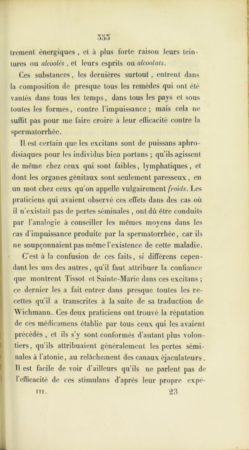 35o Irement énergiques , et à plus forte raison leurs tein- tures ou alcoolés , et leurs esprits ou alcoolats. Ces substances, les dernières surtout , entrent dans la composition de presque tous les remèdes qui ont été vantés dans tous les temps, dans tous les pays et sous toutes les formes, contre l’impuissance; mais cela ne suffit pas pour me faire croire à leur efficacité contre la spermatorrhée. 11 est certain que les excitans sont de puissans aphro- disiaques pour les individus bien portans ; qu’ils agissent de même chez ceux qui sont faibles, lymphatiques, et dont les organes génitaux sont seulement paresseux, en un mot chez ceux qu’on appelle vulgairement froids. Les praticiens qui avaient observé ces effets dans des cas où il n’existait pas de perles séminales , ont dû être conduits par l’analogie à conseiller les mêmes moyens dans les cas d’impuissance produite par la spermatorrhée, car ils ne soupçonnaient pas même l’existence de cette maladie. C’est à la confusion de ces faits, si différens cepen- dant les uns des autres, qu’il faut attribuer la confiance que montrent Tissot et Sainte-Marie dans ces excitans ; ce dernier les a fait entrer dans presque toutes les re- cettes qu’il a transcrites à la suite de sa traduction de Wichmann. Ces deux praticiens ont trouvé la réputation de ces médicamens établie par tous ceux qui les avaient précédés , et ils s’y sont conformés d’autant plus volon- tiers, qu’ils attribuaient généralement les pertes sémi- nales à l’atonie, au relâchement des canaux éjaculateurs. Tl est facile de voir d’ailleurs qu’ils ne parlent pas de l’efficacité de ces stimulans d’après leur propre oxpé- m. 23