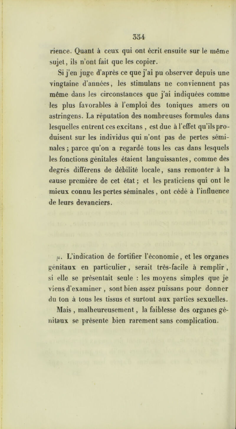 rience. Quant à ceux qui ont écrit ensuite sur le même sujet, ils n’ont fait que les copier. Si j’en juge d’après ce que j’ai pu observer depuis une vingtaine d’années, les stimulans ne conviennent pas même dans les circonstances que j’ai indiquées comme les plus favorables à l’emploi des toniques amers ou astringens. La réputation des nombreuses formules dans lesquelles entrent ces excitans , est due à l’effet qu’ils pro- duisent sur les individus qui n’ont pas de pertes sémi- nales ; parce qu’on a regardé tous les cas dans lesquels les fonctions génitales étaient languissantes, comme des degrés différens de débilité locale, sans remonter à la cause première de cet état ; et les praticiens qui ont le mieux connu les pertes séminales , ont cédé à l’influence de leurs devanciers. fi. L’indication de fortifier l’économie, et les organes génitaux en particulier, serait très-facile à remplir, si elle se présentait seule : les moyens simples que je viens d’examiner , sont bien assez puissans pour donner du ton à tous les tissus et surtout aux parties sexuelles. Mais , malheureusement, la faiblesse des organes gé- i nitaux se présente bien rarement sans complication. !