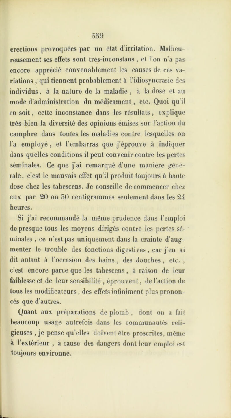 érections provoquées par un état d'irritation. Malheu reusement ses effets sont très-inconstans , et l’on n’a pas encore apprécié convenablement les causes de ces va- riations , qui tiennent probablement à l’idiosyncrasie des individus, à la nature de la maladie, à la dose et au mode d’administration du médicament, etc. Quoi qu’il en soit, cette inconstance dans les résultats , explique très-bien la diversité des opinions émises sur l’action du camphre dans toutes les maladies contre lesquelles on l’a employé , et l’embarras que j’éprouve à indiquer dans quelles conditions il peut convenir contre les pertes séminales. Ce que j’ai remarqué d’une manière géné- rale, c’est le mauvais effet qu’il produit toujours à haute dose chez les tabescens, Je conseille de commencer chez eux par 20 ou 50 centigrammes seulement dans les 24 heures. Si j’ai recommandé la même prudence dans l’emploi de presque tous les moyens dirigés contre les pertes sé- minales , ce n’est pas uniquement dans la crainte d’aug- menter le trouble des fonctions digestives , car j’en ai dit autant à l’occasion des bains , des douches , etc. , c’est encore parce que les tabescens , à raison de leur faiblesse et de leur sensibilité , éprouvent, de l’action de tous les modificateurs, des effets infiniment plus pronon- cés que d’autres. Quant aux préparations de plomb , dont on a lait beaucoup usage autrefois dans les communautés reli- gieuses , je pense qu’elles doivent être proscrites, même à l’extérieur , à cause des dangers dont leur emploi est toujours environné.