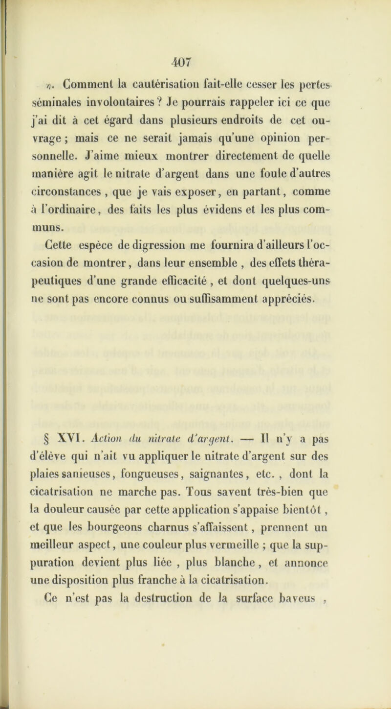 n. Comment la cautérisation fait-elle cesser les pertes séminales involontaires? Je pourrais rappeler ici ce que j’ai dit à cet égard dans plusieurs endroits de cet ou- vrage ; mais ce ne serait jamais qu’une opinion per- sonnelle. J’aime mieux montrer directement de quelle manière agit le nitrate d’argent dans une foule d’autres circonstances , que je vais exposer, en partant, comme à l’ordinaire, des faits les plus évidens et les plus com- muns. Cette espèce de digression me fournira d’ailleurs l’oc- casion de montrer, dans leur ensemble , des effets théra- peutiques d’une grande efficacité , et dont quelques-uns ne sont pas encore connus ou suffisamment appréciés. § XYI. Action du nitrate d’aryent. — Il n’y a pas d’élève qui n’ait vu appliquer le nitrate d’argent sur des plaiessanieuscs, fongueuses, saignantes, etc., dont la cicatrisation ne marche pas. Tous savent très-bien que la douleur causée par cette application s’appaise bientôt , et que les bourgeons charnus s’affaissent, prennent un meilleur aspect, une couleur plus vermeille ; que la sup- puration devient plus liée , plus blanche , et annonce une disposition plus franche à la cicatrisation. Ce n’est pas la destruction de la surface baveus ,