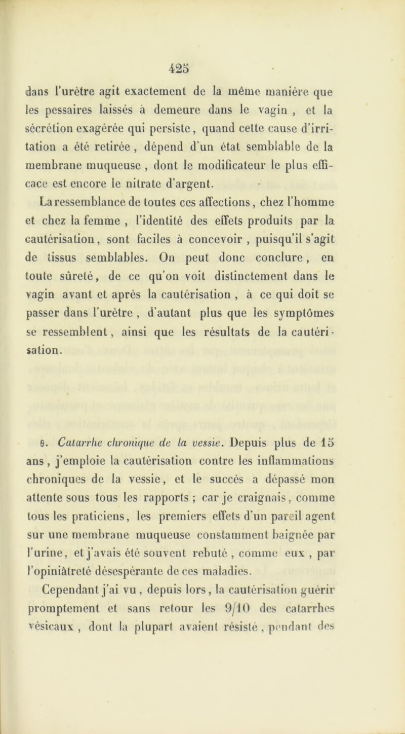 dans l’urètre agit exactement de la même manière que les pcssaires laissés a demeure dans le vagin , et la sécrétion exagérée qui persiste, quand cette cause d’irri- tation a été retirée , dépend d'un état semblable de la membrane muqueuse , dont le modificateur le plus effi- cace est encore le nitrate d’argent. La ressemblance de toutes ces affections, chez l’homme et chez la femme , l’identité des effets produits par la cautérisation, sont faciles à concevoir, puisqu’il s’agit de tissus semblables. On peut donc conclure, en toute sûreté, de ce qu’on voit distinctement dans le vagin avant et après la cautérisation , à ce qui doit se passer dans l’urètre , d’autant plus que les symptômes se ressemblent, ainsi que les résultats de la cautéri- sation. 6. Catarrhe chronique de la vessie. Depuis plus de 15 ans, j’emploie la cautérisation contre les inflammations chroniques de la vessie, et le succès a dépassé mon attente sous tous les rapports; car je craignais, comme tous les praticiens, les premiers effets d’un pareil agent sur une membrane muqueuse constamment baignée par l’urine, et j’avais été souvent rebuté , comme eux , par l’opiniâtreté désespérante de ces maladies. Cependant j’ai vu , depuis lors, la cautérisation guérir promptement et sans retour les 9/10 des catarrhes vésicaux , dont la plupart avaient résisté . pendant des