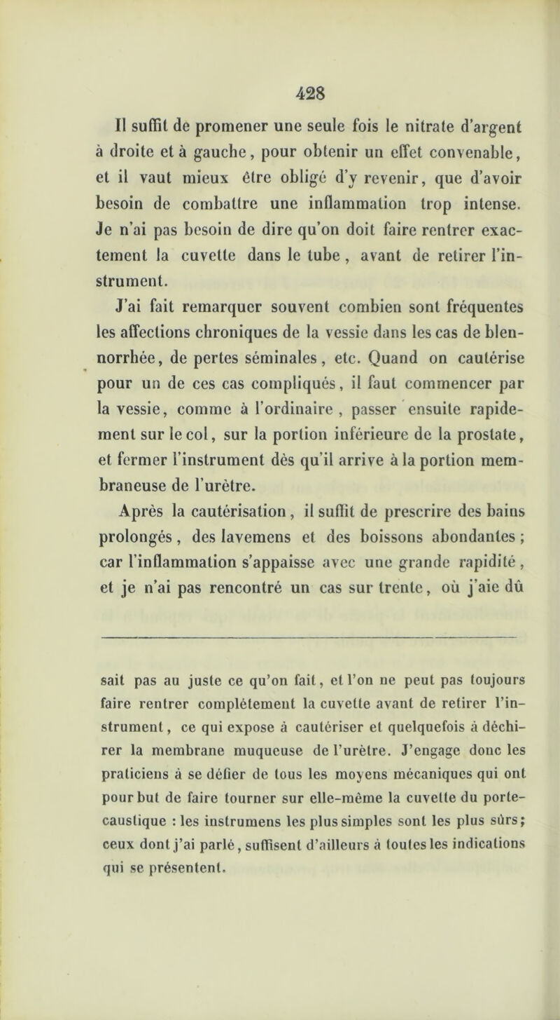 Il suffit de promener une seule fois le nitrate d’argent à droite et à gauche, pour obtenir un effet convenable, et il vaut mieux être obligé d’y revenir, que d’avoir besoin de combattre une inflammation trop intense. Je n’ai pas besoin de dire qu’on doit faire rentrer exac- tement la cuvette dans le tube, avant de retirer l’in- strument. J’ai fait remarquer souvent combien sont fréquentes les affections chroniques de la vessie dans les cas de blen- norrhée, de pertes séminales, etc. Quand on cautérise pour un de ces cas compliqués, il faut commencer par la vessie, comme à l’ordinaire , passer ensuite rapide- ment sur le col, sur la portion inférieure de la prostate, et fermer l’instrument dès qu’il arrive à la portion mem- braneuse de l’urètre. Après la cautérisation , il suffit de prescrire des bains prolongés, des lavemens et des boissons abondantes ; car l’inflammation s’appaisse avec une grande rapidité, et je n’ai pas rencontré un cas sur trente, où j’aie dû sait pas au juste ce qu’on fait, et l’on ne peut pas toujours faire rentrer complètement la cuvette avant de retirer l’in- strument , ce qui expose à cautériser et quelquefois à déchi- rer la membrane muqueuse de l’urètre. J’engage donc les praticiens à se défier de tous les moyens mécaniques qui ont pour but de faire tourner sur elle-même la cuvette du porte- caustique : les inslrumens les plus simples sont les plus sûrs; ceux dont j’ai parlé, suffisent d’ailleurs à toutes les indications qui se présentent.