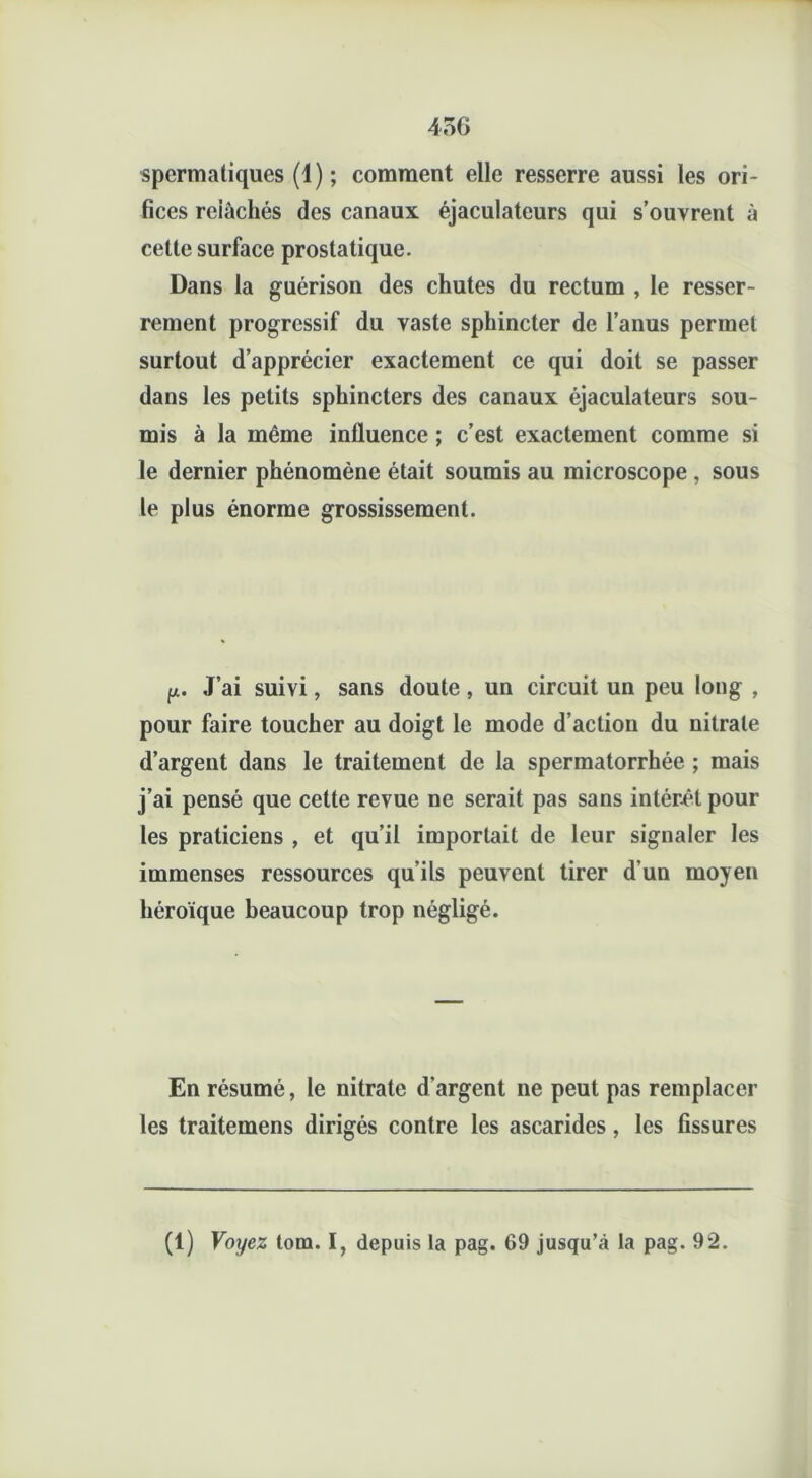 spermatiques (1); comment elle resserre aussi les ori- fices reiâchés des canaux éjaculateurs qui s’ouvrent à cette surface prostatique. Dans la guérison des chutes du rectum , le resser- rement progressif du vaste sphincter de l’anus permet surtout d’apprécier exactement ce qui doit se passer dans les petits sphincters des canaux éjaculateurs sou- mis à la même influence ; c’est exactement comme si le dernier phénomène était soumis au microscope , sous le plus énorme grossissement. p. J’ai suivi, sans doute, un circuit un peu long , pour faire toucher au doigt le mode d’action du nitrate d’argent dans le traitement de la spermatorrhée ; mais j’ai pensé que cette revue ne serait pas sans intérêt pour les praticiens , et qu’il importait de leur signaler les immenses ressources qu’ils peuvent tirer d’un moyen héroïque beaucoup trop négligé. En résumé, le nitrate d'argent ne peut pas remplacer les traitemens dirigés contre les ascarides, les fissures (1) Voyez tom. I, depuis la pag. 69 jusqu’à la pag. 92.