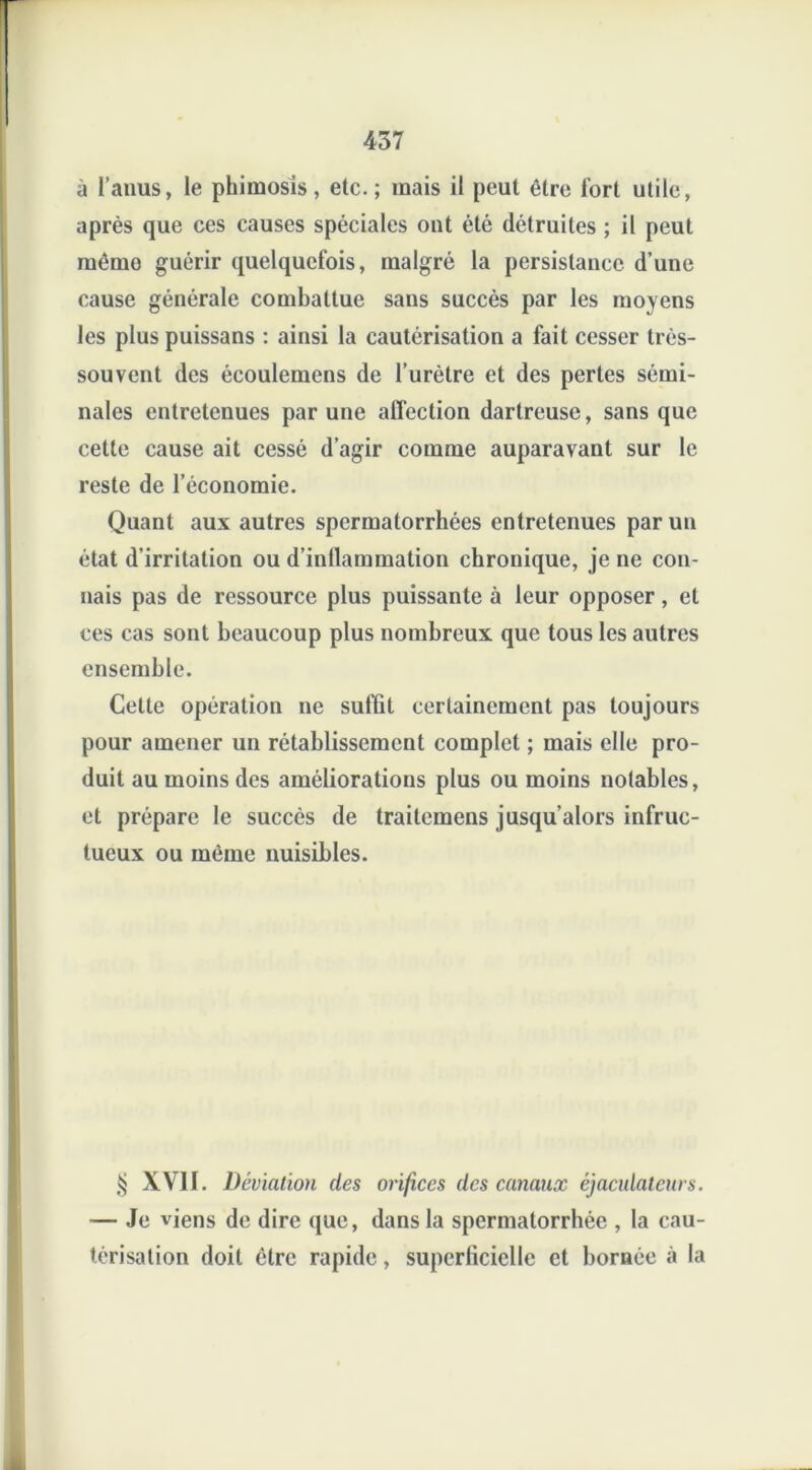 à l’anus, le phimosis, etc.; mais il peut être Tort utile, après que ces causes spéciales ont été détruites ; il peut mémo guérir quelquefois, malgré la persistance d’une cause générale combattue sans succès par les moyens les plus puissans : ainsi la cautérisation a fait cesser très- souvent des écoulemens de l’urètre et des pertes sémi- nales entretenues par une affection dartreuse, sans que cette cause ait cessé d’agir comme auparavant sur le reste de l’économie. Quant aux autres spermatorrhées entretenues par un état d’irritation ou d’inflammation chronique, je ne con- nais pas de ressource plus puissante à leur opposer, et ces cas sont beaucoup plus nombreux que tous les autres ensemble. Cette opération ne suffit certainement pas toujours pour amener un rétablissement complet ; mais elle pro- duit au moins des améliorations plus ou moins notables, et prépare le succès de traitcmens jusqu’alors infruc- tueux ou même nuisibles. $ XVII. Déviation des orifices des canaux éjaculateurs. — Je viens de dire que, dans la spermatorrhée , la cau- térisation doit être rapide, superficielle et bornée à la