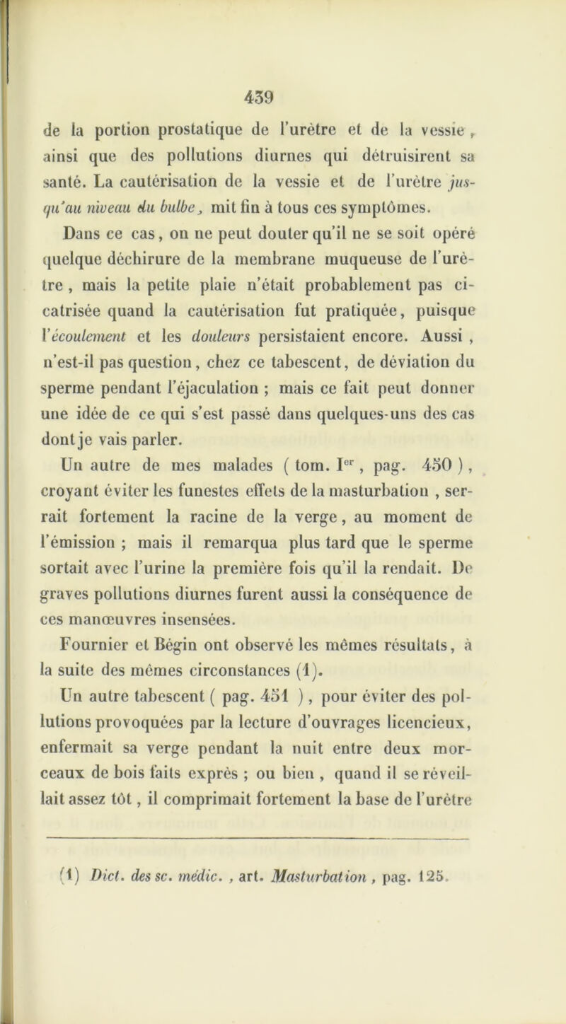 de la portion prostatique de l’urètre et de la vessie , ainsi que des pollutions diurnes qui détruisirent sa santé. La cautérisation de la vessie et de l’urètre jus- qu'au niveau du bulbe, mit lin à tous ces symptômes. Dans ce cas, on ne peut douter qu’il ne se soit opéré quelque déchirure de la membrane muqueuse de l’urè- tre , mais la petite plaie n’était probablement pas ci- catrisée quand la cautérisation fut pratiquée, puisque Y écoulement et les douleurs persistaient encore. Aussi , n’est-il pas question, chez ce tabescent, de déviation du sperme pendant l’éjaculation ; mais ce fait peut donner une idée de ce qui s’est passé dans quelques-uns des cas dont je vais parler. Un autre de mes malades ( tom. Ier, pag. 450 ), croyant éviter les funestes effets de la masturbation , ser- rait fortement la racine de la verge, au moment de l’émission ; mais il remarqua plus tard que le sperme sortait avec l’urine la première fois qu’il la rendait. De graves pollutions diurnes furent aussi la conséquence de ces manœuvres insensées. Fournier et Bégin ont observé les mômes résultats, à la suite des mêmes circonstances (1). Un autre tabescent ( pag. 451 ), pour éviter des pol- lutions provoquées par la lecture d’ouvrages licencieux, enfermait sa verge pendant la nuit entre deux mor- ceaux de bois faits exprès ; ou bien , quand il se réveil- lait assez tôt, il comprimait fortement la base de l’urètre (1) Dict. des sc. médic. , art. Masturbat ion , pag. 125.