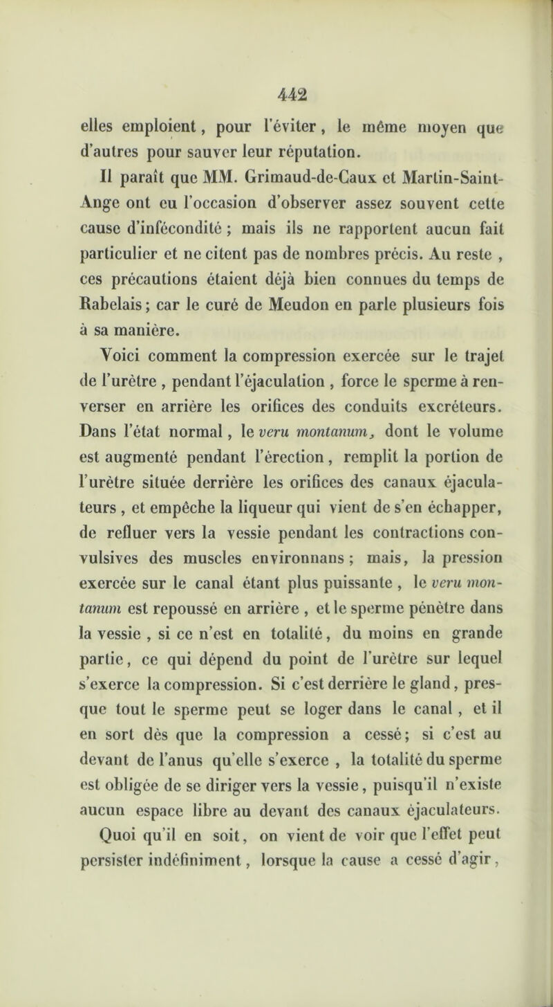 elles emploient, pour l’éviter, le même moyen que d’autres pour sauver leur réputation. Il paraît que MM. Grimaud-de-Caux et Marlin-Saint- Ange ont eu l’occasion d’observer assez souvent cette cause d’infécondité ; mais ils ne rapportent aucun fait particulier et ne citent pas de nombres précis. Au reste , ces précautions étaient déjà bien connues du temps de Rabelais ; car le curé de Meudon en parle plusieurs fois à sa manière. Voici comment la compression exercée sur le trajet de l’urètre , pendant l’éjaculation , force le sperme à ren- verser en arrière les orifices des conduits excréteurs. Dans l’état normal, le veru montanum, dont le volume est augmenté pendant l’érection, remplit la portion de l’urètre située derrière les orifices des canaux éjacula- teurs , et empêche la liqueur qui vient de s’en échapper, de refluer vers la vessie pendant les contractions con- vulsives des muscles environnans ; mais, la pression exercée sur le canal étant plus puissante , le veru mon- tanum est repoussé en arrière , et le sperme pénètre dans la vessie , si ce n’est en totalité, du moins en grande partie, ce qui dépend du point de l’urètre sur lequel s’exerce la compression. Si c’est derrière le gland, pres- que tout le sperme peut se loger dans le canal , et il en sort dès que la compression a cessé; si c’est au devant de l’anus quelle s’exerce , la totalité du sperme est obligée de se diriger vers la vessie, puisqu’il n’existe aucun espace libre au devant des canaux éjaculateurs. Quoiqu’il en soit, on vient de voir que l'effet peut persister indéfiniment, lorsque la cause a cessé d’agir,