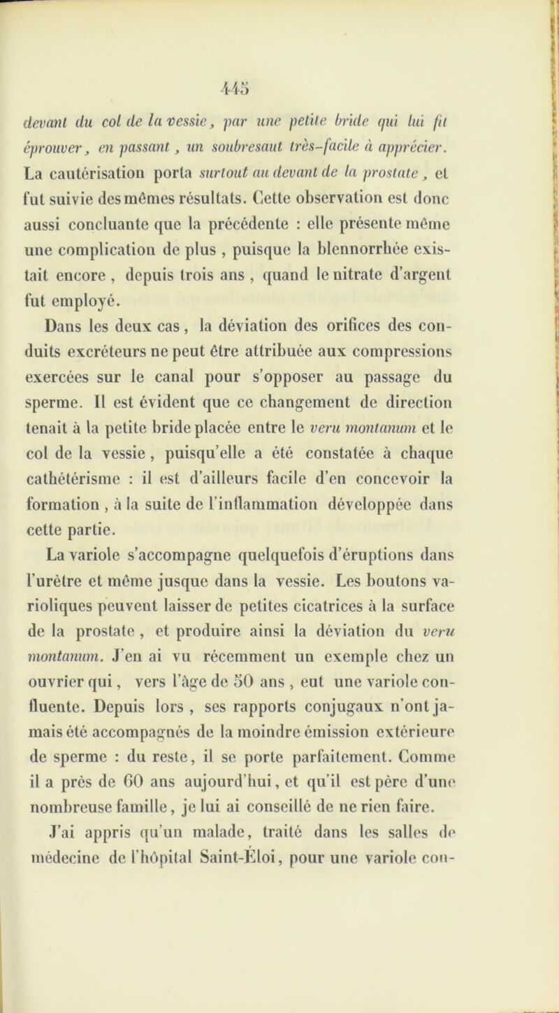 devant du col de la vessie, par une petite bride qui lui fit éprouver, en passant, un soubresaut très-facile à apprécier. La cautérisation porta surtout au devant de la prostate, et fut suivie des mômes résultats. Cette observation est donc aussi concluante que la précédente : elle présente môme une complication de plus , puisque la blennorrhée exis- tait encore , depuis trois ans , quand le nitrate d’argent fut employé. Dans les deux cas, la déviation des orifices des con- duits excréteurs ne peut être attribuée aux compressions exercées sur le canal pour s’opposer au passage du sperme. Il est évident que ce changement de direction tenait à la petite bride placée entre le veru montanum et le col de la vessie, puisqu’elle a été constatée à chaque cathétérisme : il est d’ailleurs facile d’en concevoir la formation , à la suite de l’inflammation développée dans cette partie. La variole s’accompagne quelquefois d’éruptions dans l'urèlre et môme jusque dans la vessie. Les boutons va- rioliques peuvent laisser de petites cicatrices à la surface de la prostate , et produire ainsi la déviation du veru montanum. J eu ai vu récemment un exemple chez un ouvrier qui, vers l’égc de 50 ans , eut une variole con- fluente. Depuis lors, ses rapports conjugaux n’ont ja- mais été accompagnés de la moindre émission extérieure de sperme : du reste, il se porte parfaitement. Comme il a près de GO ans aujourd’hui, et qu’il est père d’une nombreuse famille, je lui ai conseillé de ne rien faire. J’ai appris qu’un malade, traité dans les salles de médecine de l’hôpital Saint-Eloi, pour une variole cou-