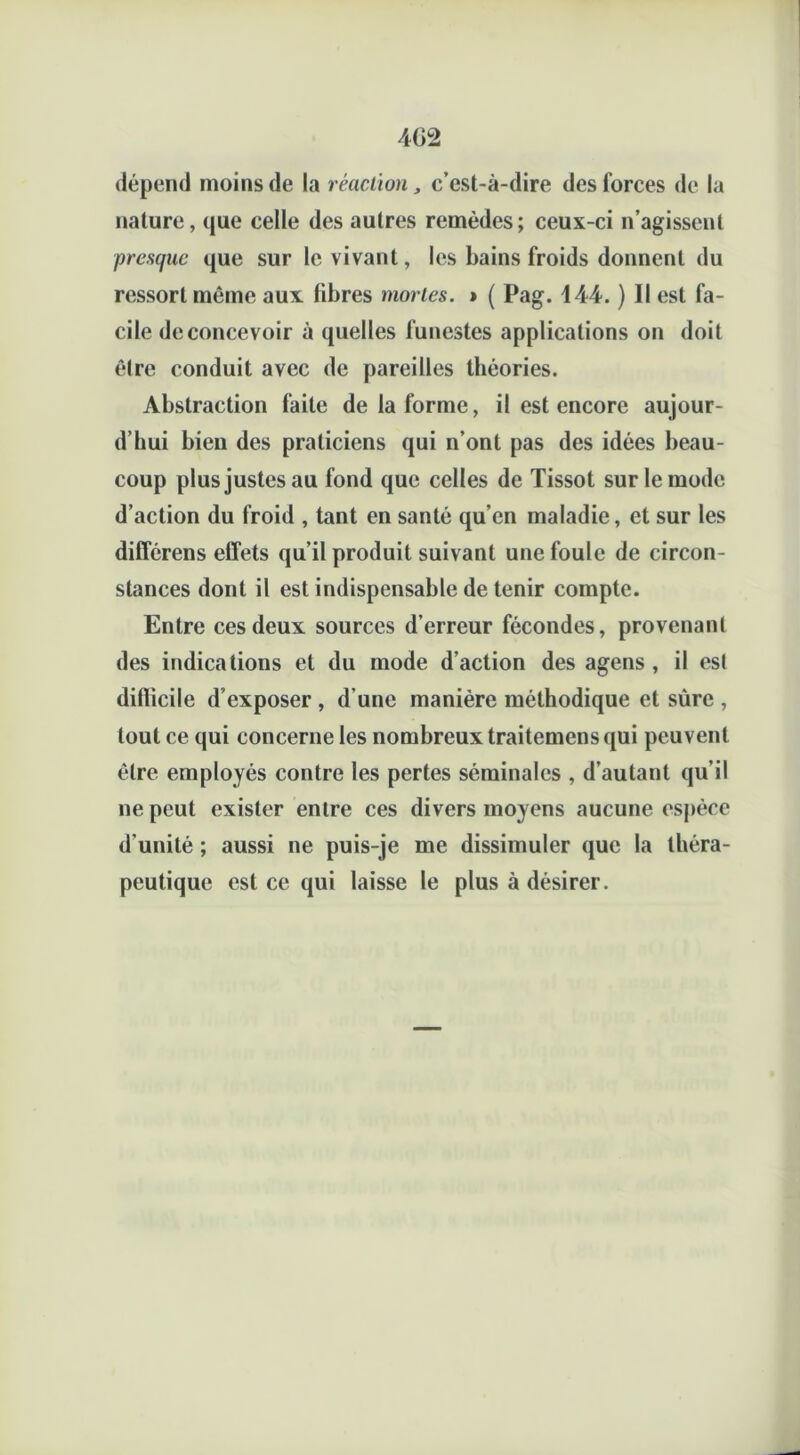 dépend moins de la réaction, c’est-à-dire des forces de la nature, que celle des autres remèdes; ceux-ci n’agissent presque que sur le vivant, les bains froids donnent du ressort même aux fibres mortes. » ( Pag. 444. ) Il est fa- cile de concevoir à quelles funestes applications on doit être conduit avec de pareilles théories. Abstraction faite de la forme, il est encore aujour- d’hui bien des praticiens qui n’ont pas des idées beau- coup plus justes au fond que celles de Tissot sur le mode d’action du froid , tant en santé qu'en maladie, et sur les difîérens effets qu’il produit suivant une foule de circon- stances dont il est indispensable de tenir compte. Entre ces deux sources d’erreur fécondes, provenant des indications et du mode d’action des agens , il est diflicile d’exposer , d’une manière méthodique et sûre , tout ce qui concerne les nombreux traitemens qui peuvent être employés contre les pertes séminales , d’autant qu’il ne peut exister entre ces divers moyens aucune espèce d'unité ; aussi ne puis-je me dissimuler que la théra- peutique est ce qui laisse le plus à désirer.