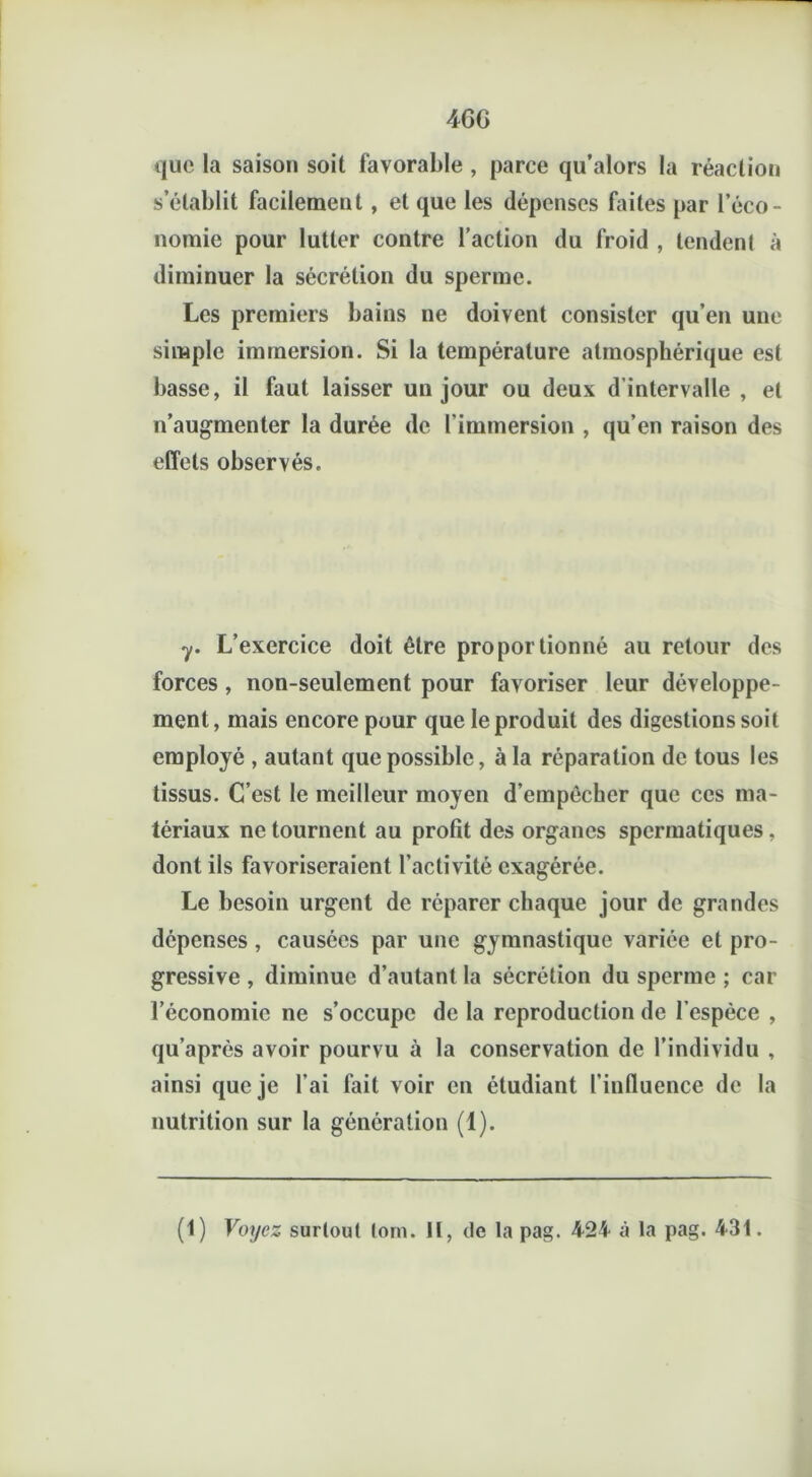 4GG que la saison soit favorable , parce qu’alors la réaction s’établit facilement, et que les dépenses faites par l’éco- nomie pour lutter contre l’action du froid , tendenl à diminuer la sécrétion du sperme. Les premiers bains ne doivent consister qu’en une simple immersion. Si la température atmosphérique est basse, il faut laisser un jour ou deux d’intervalle , et n’augmenter la durée de l’immersion , qu’en raison des effets observés. y. L’exercice doit être proportionné au retour des forces, non-seulement pour favoriser leur développe- ment, mais encore pour que le produit des digestions soit employé , autant que possible, à la réparation de tous les tissus. C’est le meilleur moyen d’empêcher que ces ma- tériaux ne tournent au profit des organes spermatiques, dont ils favoriseraient l’activité exagérée. Le besoin urgent de réparer chaque jour de grandes dépenses, causées par une gymnastique variée et pro- gressive , diminue d’autant la sécrétion du sperme ; car l’économie ne s’occupe de la reproduction de l’espèce , qu’après avoir pourvu à la conservation de l’individu , ainsi que je l’ai fait voir en étudiant l’influence de la nutrition sur la génération (1). (1) Voyez surtout lorn. Il, de la pag. 424 à la pag. 431.