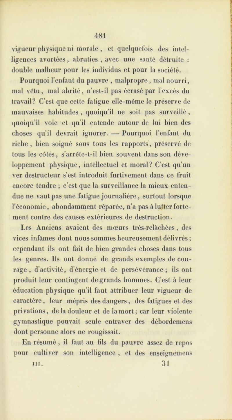 vigueur physique ni morale , et quelquefois des intel- ligences avortées, abruties , avec une santé détruite : double malheur pour les individus et pour la société. Pourquoi l’enfant du pauvre , malpropre, mal nourri, mal vêtu, mal abrité, n’est-il pas écrasé par l’excès du travail? C’est que celte fatigue elle-même le préserve de mauvaises habitudes , quoiqu’il ne soit pas surveillé , quoiqu’il voie et qu il entende autour de lui bien des choses qu’il devrait ignorer. — Pourquoi l’enfant du riche , bien soigné sous tous les rapports , préservé de tous les côtés, s’arrête-t-il bien souvent dans son déve- loppement physique, intellectuel et moral? C’est qu’un ver destructeur s’est introduit furtivement dans ce fruit encore tendre ; c’est que la surveillance la mieux enten- due ne vaut pas une fatigue journalière, surtout lorsque l’économie, abondamment réparée, n’a pas à lutter forte- ment contre des causes extérieures de destruction. Les Anciens avaient des mœurs très-relâchées , des vices infâmes dont nous sommes heureusement délivrés ; cependant ils ont fait de bien grandes choses dans tous les genres. Ils ont donné de grands exemples de cou- rage , d'activité, d’énergie et de persévérance; ils ont produit leur contingent de grands hommes. C’est à leur éducation physique qu’il faut attribuer leur vigueur de caractère, leur mépris des dangers, des fatigues et des privations, de la douleur et de la mort; car leur violente gymnastique pouvait seule entraver des débordemens dont personne alors ne rougissait. En résumé , il faut au fds du pauvre assez de repos pour cultiver son intelligence , et des enseignemens 31 nr.