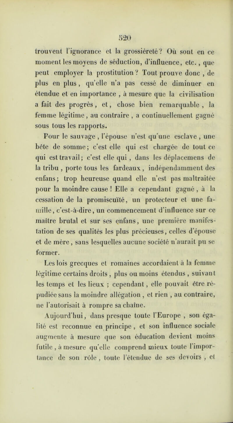 trouvent l’ignorance et la grossièreté? Où sont en ce moment les moyens de séduction, d’intlucnce, etc., que peut employer la prostitution ? Tout prouve donc , de plus en plus, quelle n’a pas cessé de diminuer en étendue et en importance , à mesure que la civilisation a fait des progrès , et, chose bien remarquable , la femme légitime, au contraire , a continuellement gagné sous tous les rapports. Pour le sauvage , l’épouse n’est qu’une esclave , une bêle de somme; c’est elle qui est chargée de tout ce qui est travail; c’est elle qui , dans les déplacemcns de la tribu , porte tous les fardeaux, indépendamment des enfans ; trop heureuse quand elle n’est pas maltraitée pour la moindre cause ! Elle a cependant gagné , à la cessation de la promiscuité, un protecteur et une fa- mille, c’est-à-dire, un commencement d’inlluence sur ce maître brutal et sur ses enfans, une première manifes- tation de ses qualités les plus précieuses, celles d’épouse et de mère, sans lesquelles aucune société n’aurait pu se former. Les lois grecques et romaines accordaient à la femme légitime certains droits , plus ou moins étendus , suivant les temps et les lieux ; cependant, elle pouvait être ré- pudiée sans la moindre allégation , et rien , au contraire, ne l’autorisait à rompre sa chaîne. Aujourd’hui, dans presque toute l’Europe , son éga- lité est reconnue en principe , et son influence sociale augmente à mesure que son éducation devient moins futile , à mesure qu’elle comprend mieux toute l’impor- tance de son rôle , toute l’étendue de ses devoirs , et