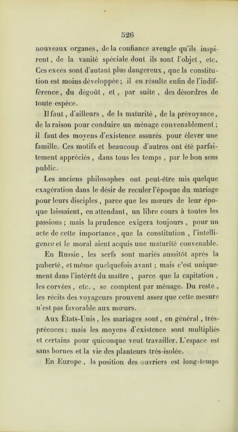 nouveaux organes, delà confiance aveugle qu’ils inspi- rent , de la vanité spéciale dont ils sont l’objet , etc. Ces excès sont d’autant plus dangereux , que la constitu- tion est moins développée ; il en résulte enfin de l’indif- férence , du dégoût, et , par suite , des désordres de toute espèce. Il faut, d’ailleurs , de la maturité , de la prévoyance, de la raison pour conduire un ménage convenablement ; il faut des moyens d’existence assurés pour élever une famille. Ces motifs et beaucoup d’autres ont été parfai- tement appréciés , dans tous les temps , par le bon sens public. Les anciens philosophes ont peut-être mis quelque exagération dans le désir de reculer l’époque du mariage pour leurs disciples , parce que les mœurs de leur épo- que laissaient, en attendant, un libre cours à toutes les passions ; mais la prudence exigera toujours , pour un acte de cette importance, que la constitution , l’intelli- gence et le moral aient acquis une maturité convenable. En Russie , les serfs sont mariés aussitôt après la puberté, et même quelquefois avant ; mais c’est unique- ment dans l’intérêt du maître , parce que la capitation , les corvées , etc. , se comptent par ménage. Du reste , les récits des voyageurs prouvent assez que cette mesure n’est pas favorable aux mœurs. Aux Etats-Unis, les mariages sont, en général, très- précoces; mais les moyens d’existence sont multipliés et certains pour quiconque veut travailler. L'espace est sans bornes et la vie des planteurs très-isolée. En Europe , la position des ouvriers est long-temps