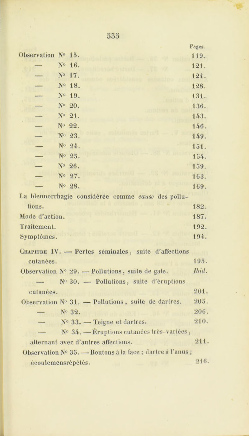 Pages Observation N” 15. 119. — N° 16. 121. — N° 17. 124. — N° 18. 128. — N° 19. 131. — N° 20. 136. — N° 21. 143. — N° 22. 146. — N° 23. 149. — N° 24. 151. — N° 25. 154. — N° 26. 159. — N° 27. 163. — N° 28. 169. La blennorrhagie considérée comme cause des pollu- tions. 182. Mode d’action. 187. Traitement. 192. Symptômes. 194. Chapitre IV. — Pertes séminales, suite d’affections cutanées. 195. Observation N° 29. — Pollutions, suite de gale. Ibid. — N° 30. — Pollutions, suite d’éruptions cutanées. 201. Observation N° 31. — Pollutions, suite de dartres. 205. — N° 32. 206. — N° 33.—Teigne et dartres. 210. — N° 34. —Éruptions cutanées très-variées, alternant avec d’autres affections. 211. Observation N° 35. — Boutons à la face ; dartre à l’anus ; écouleraensrépétés. 216.