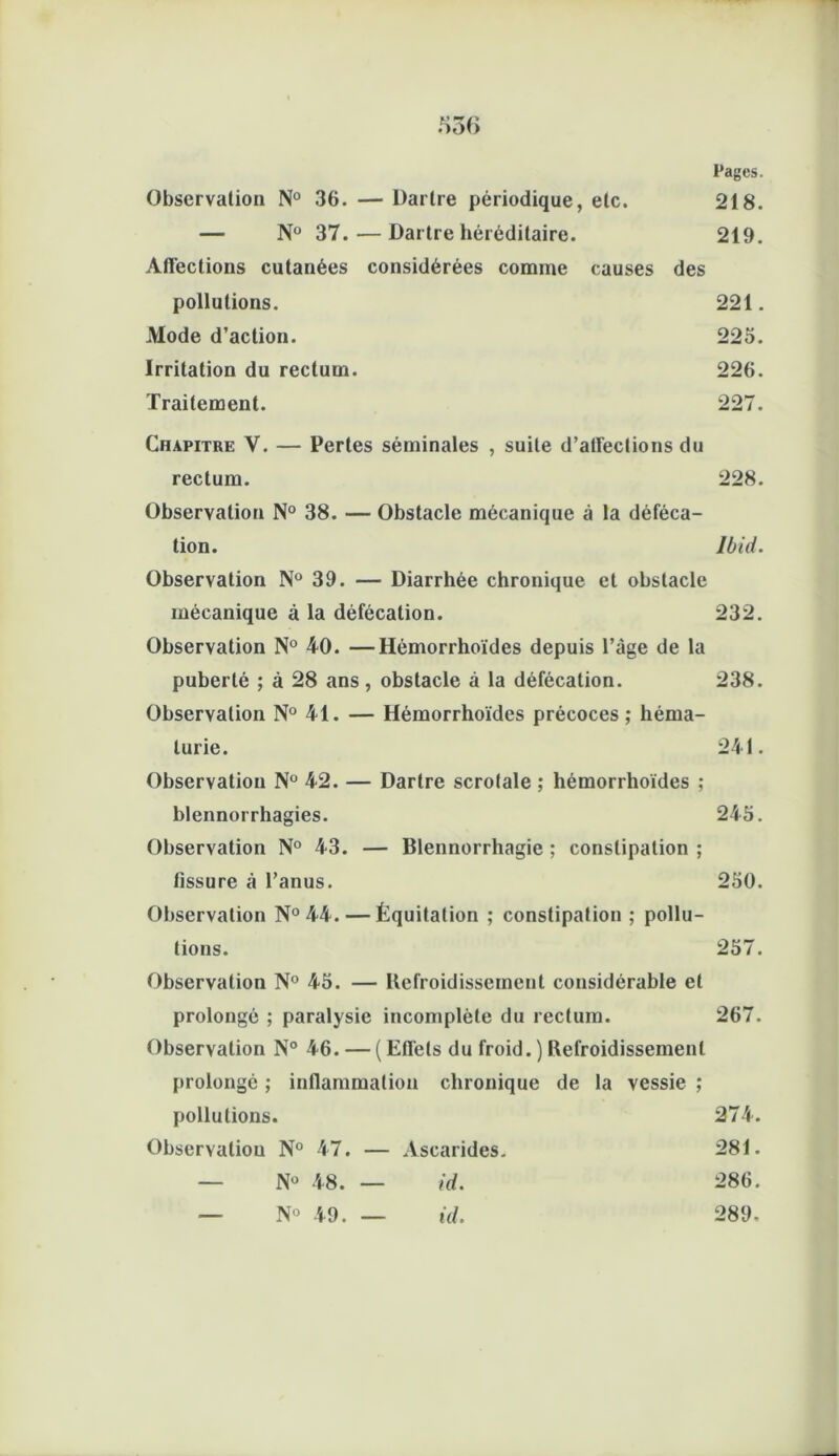Pages. Observation N° 36. — Dartre périodique, etc. 218. — Nü 37.—Dartre héréditaire. 219. Affections cutanées considérées comme causes des pollutions. 221. Mode d’action. 225. Irritation du rectum. 226. Traitement. 227. Chapitre V. — Pertes séminales , suite d’affections du rectum. 228. Observation N° 38. — Obstacle mécanique à la déféca- tion. Ibid. Observation N° 39. — Diarrhée chronique et obstacle mécanique à la défécation. 232. Observation N° 40. —Hémorrhoïdes depuis l’âge de la puberté ; à 28 ans, obstacle à la défécation. 238. Observation N° 41. — Hémorrhoïdes précoces ; héma- turie. 241. Observation N° 42. — Dartre scrolale ; hémorrhoïdes ; blennorrhagies. 245. Observation N° 43. — Blennorrhagie ; constipation ; fissure à l’anus. 250. Observation N°44. — Équitation ; constipation ; pollu- tions. 257. Observation N° 45. — Refroidissement considérable et prolongé ; paralysie incomplète du rectum. 267. Observation N° 46. — ( Effets du froid.) Refroidissement prolongé ; inflammation chronique de la vessie ; pollutions. 274. Observation N° 47. — Ascarides. 281. _ N° 48. — id. 286. _ N° 49. — id. 289.